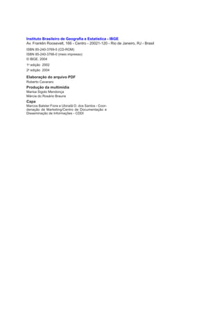 Instituto Brasileiro de Geografia e Estatística - IBGE
Av. Franklin Roosevelt, 166 - Centro - 20021-120 - Rio de Janeiro, RJ - Brasil
ISBN 85-240-3769-5 (CD-ROM)
ISBN 85-240-3766-0 (meio impresso)
© IBGE. 2004
1a edição 2002
2a edição 2004

Elaboração do arquivo PDF
Roberto Cavararo
Produção da multimídia
Marisa Sigolo Mendonça
Márcia do Rosário Brauns
Capa
Marcos Balster Fiore e Ubiratã O. dos Santos - Coor-
denação de Marketing/Centro de Documentação e
Disseminação de Informações - CDDI
 