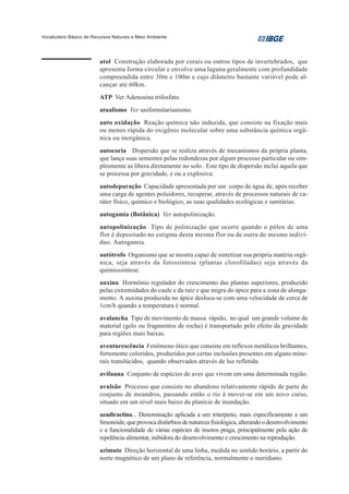 Vocabulário Básico de Recursos Naturais e Meio Ambiente




                         atol Construção elaborada por corais ou outros tipos de invertebrados, que
                         apresenta forma circular e envolve uma laguna geralmente com profundidade
                         compreendida entre 30m e 100m e cujo diâmetro bastante variável pode al-
                         cançar até 60km.
                         ATP Ver Adenosina trifosfato.
                         atualismo Ver uniformitarianismo.
                         auto oxidação Reação química não induzida, que consiste na fixação mais
                         ou menos rápida do oxigênio molecular sobre uma substância química orgâ-
                         nica ou inorgânica.
                         autocoria Dispersão que se realiza através de mecanismos da própria planta,
                         que lança suas sementes pelas redondezas por algum processo particular ou sim-
                         plesmente as libera diretamente no solo . Este tipo de dispersão inclui aquela que
                         se processa por gravidade, e ou a explosiva:
                         autodepuração Capacidade apresentada por um corpo de água de, após receber
                         uma carga de agentes poluidores, recuperar, através de processos naturais de ca-
                         ráter físico, químico e biológico, as suas qualidades ecológicas e sanitárias.
                         autogamia (Botânica) Ver autopolinização.
                         autopolinização Tipo de polinização que ocorre quando o pólen de uma
                         flor é depositado no estigma desta mesma flor ou de outra do mesmo indiví-
                         duo. Autogamia.
                         autótrofo Organismo que se mostra capaz de sintetizar sua própria matéria orgâ-
                         nica, seja através da fotossíntese (plantas clorofiladas) seja através da
                         quimiossíntese.
                         auxina Hormônio regulador do crescimento das plantas superiores, produzido
                         pelas extremidades do caule e da raiz e que migra do ápice para a zona de alonga-
                         mento. A auxina produzida no ápice desloca-se com uma velocidade de cerca de
                         1cm/h quando a temperatura é normal.
                         avalancha Tipo de movimento de massa rápido, no qual um grande volume de
                         material (gelo ou fragmentos de rocha) é transportado pelo efeito da gravidade
                         para regiões mais baixas.
                         aventurescência Fenômeno ótico que consiste em reflexos metálicos brilhantes,
                         fortemente coloridos, produzidos por certas inclusões presentes em alguns mine-
                         rais translúcidos, quando observados através de luz refletida.
                         avifauna Conjunto de espécies de aves que vivem em uma determinada região.
                         avulsão Processo que consiste no abandono relativamente rápido de parte do
                         conjunto de meandros, passando então o rio à mover-se em um novo curso,
                         situado em um nível mais baixo da planície de inundação.
                         azadiractina... Denominação aplicada a um triterpeno, mais especificamente a um
                         limonóide, que provoca distúrbios de natureza fisiológica, alterando o desenvolvimento
                         e a funcionalidade de várias espécies de insetos praga, principalmente pela ação de
                         repelência alimentar, inibidora do desenvolvimento e crescimento na reprodução.
                         azimute Direção horizontal de uma linha, medida no sentido horário, a partir do
                         norte magnético de um plano de referência, normalmente o meridiano.
 
