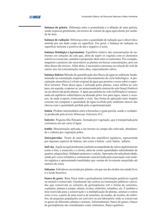Vocabulário Básico de Recursos Naturais e Meio Ambiente




balanço de geleira Diferença entre a acumulação e a ablação de uma geleira,
sendo expressa geralmente, em termos de volume de água equivalente por unida-
de de área.
balanço de radiação Diferença entre a quantidade de radiação que é absorvida e
emitida por um dado corpo ou superfície. Em geral, o balanço de radiação na
superfície terrestre é positivo de dia e negativo à noite.
balanço fisiológico (Agronomia) Equilíbrio relativo das concentrações de nu-
trientes em soluções do solo que, além de suprir os vegetais com os elementos
nutritivos essenciais, mantêm a proporção ideal entre os nutrientes. Por exemplo,
magnésio e potássio são necessários as plantas em baixas concentrações, pois em
altas doses são tóxicos. Além disto, é necessária a presença na solução do solo de
outros sais em concentrações mais altas, especialmente cálcio.
balanço hídrico Método de quantificação dos fluxos de água no ambiente funda-
mentado na constatação empírica do funcionamento do ciclo hidrológico. A pre-
cipitação atmosférica é a fonte original da água que penetra e escoa sobre a super-
fície terrestre. Parte dessa água é utilizada pelas plantas, outra infiltra no solo
para, em seguida, evaporar-se, ser armazenada pelo sistema do solo (lençol freático)
ou ser absorvida pelas plantas. A água que penetra no solo (infiltração) é armaze-
nada em aqüíferos subterrâneos ou drenada pelos rios para lagos, mares e ocea-
nos, de onde evapora, reiniciando o ciclo. Sua forma de aplicação mais simples
consiste em comparar a quantidade de água recebida pelo ambiente através das
chuvas com a quantidade perdida pela evapotranspiração.
balata Produto intermediário entre a borracha e a guta-percha, sendo a verdadei-
ra produzida pela árvore Mimusops bidentata D.C.
balceiro Pequena ilha flutuante, formada por vegetação, que é transportada pela
correnteza em um curso d’água.
baldio Denominação aplicada a um terreno ou campo não cultivado, abandona-
do e coberto por vegetação pobre.
balenopteridae Nome de uma família dos mamíferos aquáticos, representada
por algumas espécies de baleias, tais como a baleia - azul, baleia –jubarte.
ball clay Argila na qual predomina caulinita acompanhada de outros argilominerais
como a ilita, a esmectita e a clorita, além de conter quantidades subordinadas de
quartzo, plagioclásio, feldspato potássico e calcita. Apresenta elevada plasticidade,
sendo por vezes refratária e comumente caracterizada pela associação com maté-
ria orgânica e apresentando tonalidades que variam do levemente amarelado até
matizes de cinza.
bálsamo Substância secretada por plantas, em que um dos ácidos em estado livre
é o ácido benzóico.
banco de genes Base física onde o germoplasma (informação genética) vegetal
ou animal é conservado. Geralmente são centros ou instituições públicas e priva-
das que conservam as coleções de germoplasma sob a forma de sementes,
explantes, plantas a campo, sêmen, óvulos, embriões, rebanhos, etc. É também a
área reservada para a conservação e a multiplicação de plantas, animais e outros
seres vivos, a partir de uma reserva de sementes, de mudas, de tecidos, de embri-
ões, de pequenas populações em cativeiro ou um laboratório onde se conservam
os genes de diferentes plantas e animais. Informalmente, banco de genes e banco
de germoplasma são considerados como sinônimos. Banco genético.
 