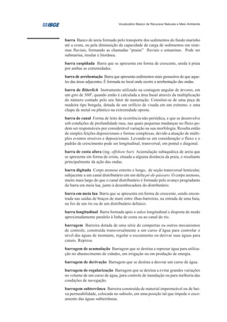 Vocabulário Básico de Recursos Naturais e Meio Ambiente




barra Banco de areia formado pelo transporte dos sedimentos do fundo marinho
até a costa, ou pela diminuição da capacidade de carga de sedimentos em siste-
mas fluviais, formando as chamadas “praias” fluviais e estuarinas. Pode ser
submarina, insular e litorânea.
barra cuspidada Barra que se apresenta em forma de crescente, unida à praia
por ambas as extremidades.
barra de arrebentação Barra que apresenta sedimentos mais grosseiros do que aque-
les das áreas adjacentes. É formada no local onde ocorre a arrebentação das ondas.
barra de Bitterlich Instrumento utilizado na contagem angular de árvores, em
um giro de 3600, quando então é calculada a área basal através da multiplicação
do número contado pelo seu fator de numeração. Constitui-se de uma peça de
madeira tipo bengala, dotada de um orifício de visada em um extremo, e uma
chapa de metal ou plástico na extremidade oposta.
barra de canal Forma de leito de ocorrência não periódica, e que se desenvolve
sob condições de profundidade rasa, nas quais pequenas mudanças no fluxo po-
dem ser responsáveis por considerável variação na sua morfologia. Resulta então
de simples feições deposicionais e formas complexas, devido a atuação de múlti-
plos eventos erosivos e deposicionais .Levando-se em consideração o fluxo e o
padrão de crescimento pode ser longitudinal, transversal, em pontal e diagonal.
barra de costa afora (ing. offshore bar) Acumulação subaquática de areia que
se apresenta em forma de crista, situada a alguma distância da praia, e resultante
principalmente da ação das ondas.
barra digitada Corpo arenoso estreito e longo, de seção transversal lenticular,
subjacente a um canal distributário em um delta pé-de-pássaro. O corpo arenoso,
muito mais largo do que o canal distributário é formado pelo avanço progradante
da barra em meia lua, junto à desembocadura do distributário.
barra em meia lua Barra que se apresenta em forma de crescente, sendo encon-
trada nas saídas de braços de maré entre ilhas-barreiras, na entrada de uma baía,
na foz de um rio ou de um distributário deltaico.
barra longitudinal Barra formada após o sulco longitudinal e disposta de modo
aproximadamente paralelo à linha de costa ou ao canal do rio.
barragem Barreira dotada de uma série de comportas ou outros mecanismos
de controle, construída transversalmente a um curso d’água para controlar o
nível das águas de montante, regular o escoamento ou derivar suas águas para
canais. Represa.
barragem de acumulação Barragem que se destina a represar água para utiliza-
ção no abastecimento de cidades, em irrigação ou em produção de energia.
barragem de derivação Barragem que se destina a desviar um curso de água.
barragem de regularização Barragem que se destina a evitar grandes variações
no volume de um curso de água, para controle de inundação ou para melhoria das
condições de navegação.
barragem subterrânea Barreira construída de material impermeável ou de bai-
xa permeabilidade, colocada no subsolo, em uma posição tal que impede o esco-
amento das águas subterrâneas.
 