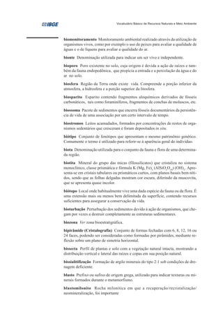 Vocabulário Básico de Recursos Naturais e Meio Ambiente




biomonitoramento Monitoramento ambiental realizado através da utilização de
organismos vivos, como por exemplo o uso de peixes para avaliar a qualidade de
águas e o de líquens para avaliar a qualidade do ar.
bionte Denominação utilizada para indicar um ser vivo e independente.
bioporo Poro existente no solo, cuja origem é devida a ação de raízes e tam-
bém da fauna endopedônica, que propicia a entrada e a percolação da água e do
ar no solo.
biosfera Região da Terra onde existe vida. Compreende a porção inferior da
atmosfera, a hidrosfera e a porção superior da litosfera.
biosparito Esparito contendo fragmentos aloquímicos derivados de fósseis
carbonáticos, tais como foraminíferos, fragmentos de conchas de moluscos, etc.
biossoma Pacote de sedimentos que encerra fósseis documentários da persistên-
cia de vida de uma associação por um certo intervalo de tempo.
biostromos Leitos acamadados, formados por concentrações de restos de orga-
nismos sedentários que cresceram e foram depositados in situ.
biótipo Conjunto de fenótipos que apresentam o mesmo patrimônio genético.
Comumente o termo é utilizado para referir-se à aparência geral do indivíduo.
biota Denominação utilizada para o conjunto da fauna e flora de uma determina-
da região.
biotita Mineral do grupo das micas (filossilicatos) que cristaliza no sistema
monoclínico, classe prismática e fórmula K (Mg, Fe)3 (AlSiO3O10) (OH)2. Apre-
senta-se em cristais tabulares ou prismáticos curtos, com planos basais bem níti-
dos, sendo que as folhas delgadas mostram cor escura, diferindo da muscovita,
que se apresenta quase incolor.
biótopo Local onde habitualmente vive uma dada espécie da fauna ou da flora. É
uma extensão mais ou menos bem delimitada da superfície, contendo recursos
suficientes para assegurar a conservação da vida.
bioturbação Perturbação dos sedimentos devido à ação de organismos, que che-
gam por vezes a destruir completamente as estruturas sedimentares.
biozona Ver zona bioestratigráfica.
bipirâmide (Cristalografia) Conjunto de formas fechadas com 6, 8, 12, 16 ou
24 faces, podendo ser consideradas como formadas por pirâmides, mediante re-
flexão sobre um plano de simetria horizontal.
bissecta Perfil de plantas e solo com a vegetação natural intacta, mostrando a
distribuição vertical e lateral das raízes e copas em sua posição natural.
bissialitifização Formação de argilo minerais do tipo 2:1 sob condições de dre-
nagem deficiente.
blasto Prefixo ou sufixo de origem grega, utilizado para indicar texturas ou mi-
nerais formados durante o metamorfismo.
blastomilonito Rocha milonítica em que a recuperação/recristalização/
neomineralização, foi importante
 