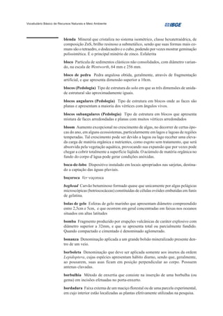 Vocabulário Básico de Recursos Naturais e Meio Ambiente




                         blenda Mineral que cristaliza no sistema isométrico, classe hexatetraédrica, de
                         composição ZnS, brilho resinoso a submetálico, sendo que suas formas mais co-
                         muns são o tetraedro, o dodecaedro e o cubo, podendo por vezes mostrar geminação
                         polissintética. É o principal minério de zinco. Esfalerita
                         bloco Partícula de sedimentos clásticos não consolidados, com diâmetro varian-
                         do, na escala de Wentworth, 64 mm e 256 mm.
                         bloco de pedra Pedra angulosa obtida, geralmente, através de fragmentação
                         artificial, e que apresenta dimensão superior a 10cm.
                         blocos (Pedologia) Tipo de estrutura do solo em que as três dimensões de unida-
                         de estrutural são aproximadamente iguais.
                         blocos angulares (Pedologia) Tipo de estrutura em blocos onde as faces são
                         planas e apresentam a maioria dos vértices com ângulos vivos.
                         blocos subangulares (Pedologia) Tipo de estrutura em blocos que apresenta
                         mistura de faces arredondadas e planas com muitos vértices arredondados
                         bloom Aumento excepcional no crescimento de algas, no decorrer de certas épo-
                         cas do ano, em alguns ecossistemas, particularmente em lagos e lagoas de regiões
                         temperadas. Tal crescimento pode ser devido a lagoa ou lago receber uma eleva-
                         da carga de matéria orgânica e nutrientes, como esgoto sem tratamento, que será
                         absorvida pela vegetação aquática, provocando sua expansão que por vezes pode
                         chegar a cobrir totalmente a superfície líqüida. O acúmulo de matéria orgânica no
                         fundo do corpo d’água pode gerar condições anóxidas.
                         boca-de-lobo Dispositivo instalado em locais apropriados nas sarjetas, destina-
                         do a captação das águas pluviais.
                         boçoroca Ver voçoroca
                         boghead Carvão betuminoso formado quase que unicamente por algas pelágicas
                         microscópicas (botriococáceas) constituídas de células ovóides embutidas em funis
                         de gelatina.
                         bolas de gelo Esferas de gelo marinho que apresentam diâmetro compreendido
                         entre 2,5cm e 5cm, e que ocorrem em geral concentradas em faixas nos oceanos
                         situados em altas latitudes
                         bomba Fragmento produzido por erupções vulcânicas de caráter explosivo com
                         diâmetro superior a 32mm, e que se apresenta total ou parcialmente fundido.
                         Quando compactado e cimentado é denominado aglomerado.
                         bonanza Denominação aplicada a um grande bolsão mineralizado presente den-
                         tro de um veio.
                         borboleta Denominação que deve ser aplicada somente aos insetos da ordem
                         Lepidoptera, cujas espécies apresentam hábito diurno, sendo que, geralmente,
                         ao pousarem, suas asas ficam em posição perpendicular ao corpo. Possuem
                         antenas clavadas.
                         borbulhia Método de enxertia que consiste na inserção de uma borbulha (ou
                         gema) em incisões efetuadas no porta-enxerto.
                         bordadura Faixa externa de um maciço florestal ou de uma parcela experimental,
                         em cujo interior estão localizadas as plantas efetivamente utilizadas na pesquisa.
 