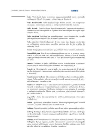 Vocabulário Básico de Recursos Naturais e Meio Ambiente




                         brisa Vento local, diurno ou noturno, de pouca intensidade e com velocidade
                         média de até 50km/h (forças de 1 a 6 na Escala de Beaufort).
                         brisa de montanha Vento local que sopra durante a noite, das escarpas das
                         montanhas para os vales, devido ao arrefecimento noturno das encostas.
                         brisa de vale Vento local que sopra dos vales pelas encostas das montanhas,
                         durante o dia, em conseqüência da expansão do ar nos vales provocado pelo aque-
                         cimento diurno.
                         brisa marítima Vento local que sopra do mar para a terra durante o dia, causado
                         pelo aquecimento desigual entre as superfícies terrestre e marinha.
                         brisa terrestre Vento local de sopra de terra para o mar, durante a noite, face
                         ao resfriamento noturno que a superfície terrestre sofre devido ao efeito da
                         radiação. Terral.
                         broca Designação comum a insetos que perfuram frutos, sementes, madeira etc.
                         broquidódroma Tipo de nervação camptódroma em que as nervuras secun-
                         dárias se curvam para cima nas extremidades, unindo-se com a nervura
                         supradjacente e formando uma série de arcos proeminentes próximo ao bordo
                         da folha.
                         bruma Fenômeno no qual a visibilidade torna-se reduzida devido à concentra-
                         ção de material particulado sólido, muito fino, em suspensão no ar.
                         brunizem Classe de solos caracterizados por apresentarem argila de ativida-
                         de alta, horizonte A chernozêmico, incluindo perfis com horizontes B incipiente
                         e B textural.
                         brunizem avermelhado Classe de solos não hidromórficos constituídos de ho-
                         rizonte A chernozêmico sobrejacente ao horizonte B textural, com argila de ativi-
                         dade alta e cores vermelho vivas.
                         bruno não cálcico Classe de solos minerais não hidromórficos, com horizonte B
                         textural, avermelhados, bem contratantes em seqüência a um horizonte A fraco,
                         ou raramente A moderado. Geralmente muito duros, com saturação de bases alta
                         e argila de atividade alta. São em geral cascalhentos, principalmente na superfí-
                         cie e no horizonte A .
                         bufonidae Nome de uma família dos anfíbios, representada pelos sapos
                         verdadeiros.
                         bulbo Tipo de caule, subterrâneo ou aéreo, dominado por grande gema terminal
                         suculenta, colocada sobre um eixo encurtado basal.
                         bulboso Vegetal cujos talos ou folhas saem de um bulbo, por exemplo, a cebola.
                         bulking Formação de espuma nos decantadores de lodos ativados, sendo que
                         os flocos formados possuem pouca densidade e sobem à superfície ao invés de
                         se depositarem.
                         butano Hidrocarboneto saturado com quatro átomos de carbono e dez átomos de
                         hidrogênio (C4H10). É gasoso, incolor e possui cheiro característico. Empregado
                         como combustível doméstico e como iluminante. Também utilizado como fonte
                         de calor industrial em caldeiras, fornalhas e secadores.
 