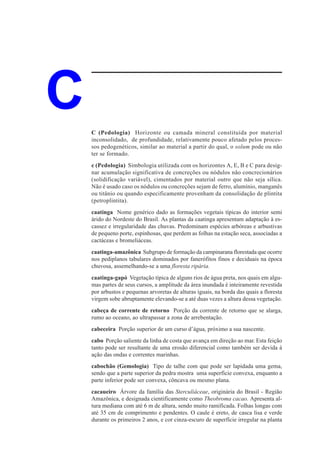 C   C (Pedologia) Horizonte ou camada mineral constituída por material
    inconsolidado, de profundidade, relativamente pouco afetado pelos proces-
    sos pedogenéticos, similar ao material a partir do qual, o solum pode ou não
    ter se formado.
    c (Pedologia) Simbologia utilizada com os horizontes A, E, B e C para desig-
    nar acumulação significativa de concreções ou nódulos não concrecionários
    (solidificação variável), cimentados por material outro que não seja sílica.
    Não é usado caso os nódulos ou concreções sejam de ferro, alumínio, manganês
    ou titânio ou quando especificamente provenham da consolidação de plintita
    (petroplintita).
    caatinga Nome genérico dado as formações vegetais típicas do interior semi
    árido do Nordeste do Brasil. As plantas da caatinga apresentam adaptação à es-
    cassez e irregularidade das chuvas. Predominam espécies arbóreas e arbustivas
    de pequeno porte, espinhosas, que perdem as folhas na estação seca, associadas a
    cactáceas e bromeliáceas.
    caatinga-amazônica Subgrupo de formação da campinarana florestada que ocorre
    nos pediplanos tabulares dominados por fanerófitos finos e deciduais na época
    chuvosa, assemelhando-se a uma floresta ripária.
    caatinga-gapó Vegetação típica de alguns rios de água preta, nos quais em algu-
    mas partes de seus cursos, a amplitude da área inundada é inteiramente revestida
    por arbustos e pequenas arvoretas de alturas iguais, na borda das quais a floresta
    virgem sobe abruptamente elevando-se a até duas vezes a altura dessa vegetação.
    cabeça de corrente de retorno Porção da corrente de retorno que se alarga,
    rumo ao oceano, ao ultrapassar a zona de arrebentação.
    cabeceira Porção superior de um curso d’água, próximo a sua nascente.
    cabo Porção saliente da linha de costa que avança em direção ao mar. Esta feição
    tanto pode ser resultante de uma erosão diferencial como também ser devida à
    ação das ondas e correntes marinhas.
    cabochão (Gemologia) Tipo de talhe com que pode ser lapidada uma gema,
    sendo que a parte superior da pedra mostra uma superfície convexa, enquanto a
    parte inferior pode ser convexa, côncava ou mesmo plana.
    cacaueiro Árvore da família das Sterculiáceae, originária do Brasil - Região
    Amazônica, e designada cientificamente como Theobroma cacao. Apresenta al-
    tura mediana com até 6 m de altura, sendo muito ramificada. Folhas longas com
    até 35 cm de comprimento e pendentes. O caule é ereto, de casca lisa e verde
    durante os primeiros 2 anos, e cor cinza-escuro de superfície irregular na planta
 