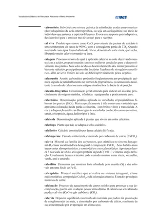 Vocabulário Básico de Recursos Naturais e Meio Ambiente




                         cairomônio. Substância ou mistura química de substâncias usadas em comunica-
                         ção (infoquímico de ação interespecífica, ou seja um aleloquímico) no meio de
                         indivíduos que pertence a espécies diferentes. Evoca uma resposta que é adaptativa,
                         desfavorável para o emissor mas favorável para o receptor.
                         cal viva Produto que ocorre como CaO, proveniente da queima do calcário à
                         uma temperatura de cerca de 900oC, com a conseqüente perda de CO2. Quando
                         misturada com água forma hidrato de cálcio, denominada cal extinta, que incha,
                         liberando muito calor e tornando-se dura.
                         calagem Processo através do qual é aplicado calcário ao solo objetivando neu-
                         tralizar a acidez, proporcionando com isso melhores condições para o desenvol-
                         vimento das plantas. Nos solos ácidos o desenvolvimento dos microrganismos é
                         bastante reduzido, principalmente das bactérias fixadoras do nitrogênio atmosfé-
                         rico, além de ser o fósforo do solo de difícil aproveitamento pelos vegetais.
                         calcarenito Arenito carbonático produzido freqüentemente por precipitação quí-
                         mica seguida de retrabalhamento no interior da própria bacia, ou sendo ainda resul-
                         tante da erosão de calcários mais antigos situados fora da bacia de deposição.
                         calcário litográfico Denominação geral utilizada para indicar um calcário prin-
                         cipalmente de origem marinha, afanítico, equigranular e praticamente puro.
                         calcedônia Denominação genética aplicada às variedades criptocristalinas fi-
                         brosas do quartzo (SiO2). Mais especificamente é tida como uma variedade que
                         apresenta coloração desde parda a cinzenta, com brilho vítreo e translúcida. A
                         cor e a disposição em faixas dão origem às variedades conhecidas como cornalina,
                         sardo, crisoprásio, ágata, heliotrópio e ônix.
                         calcícola Denominação aplicada à plantas que vivem em solos calcários.
                         calcífuga Planta que não se adapta à solos calcários.
                         calcilutito Calcário constituído por lama calcária litificada.
                         calcimperme Camada endurecida, cimentada por carbonato de cálcio (CaCO3).
                         calcita Mineral da família dos carbonatos, que cristaliza no sistema hexago-
                         nal-R, classe escalenoédrica-hexagonal e composição CaCO3 . Seus hábitos mais
                         importantes são o prismático, o romboédrico e o escalenoédrico. Apresenta dure-
                         za 3 na escala de Mohs, clivagem perfeita segundo { 1011 } e intensa dupla refra-
                         ção. Usualmente branca a incolor pode contudo mostrar cores cinza, vermelho,
                         verde, azul e amarelo.
                         calcófilos Elementos que mostram forte afinidade pelo enxofre (S) e são solú-
                         veis em uma fusão de Fe S.
                         calcopirita Mineral metálico que cristaliza no sistema tetragonal, classe
                         escalenoédrica, composição CuFeS2, e de coloração amarela. É um dos principais
                         minérios de cobre.
                         calcinação Processo de aquecimento de corpos sólidos para provocar a sua de-
                         composição, porém sem oxidação pelo ar atmosférico. O calcário ao ser calcinado
                         produz cal viva (CaO) e gás carbônico (CO2).
                         calcrete Depósito superficial constituído de materiais que podem ter granulação
                         de conglomerado ou areia, e cimentados por carbonato de cálcio, resultante da
                         sua concentração por evaporação em clima seco.
 