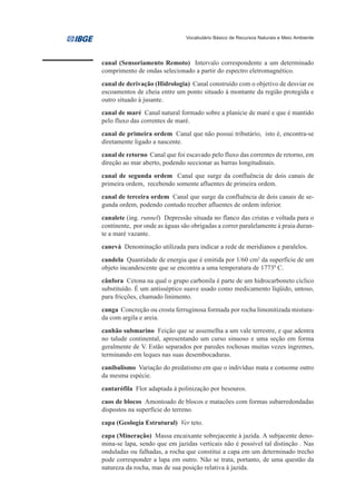 Vocabulário Básico de Recursos Naturais e Meio Ambiente




canal (Sensoriamento Remoto) Intervalo correspondente a um determinado
comprimento de ondas selecionado a partir do espectro eletromagnético.
canal de derivação (Hidrologia) Canal construído com o objetivo de desviar os
escoamentos de cheia entre um ponto situado à montante da região protegida e
outro situado à jusante.
canal de maré Canal natural formado sobre a planície de maré e que é mantido
pelo fluxo das correntes de maré.
canal de primeira ordem Canal que não possui tributário, isto é, encontra-se
diretamente ligado a nascente.
canal de retorno Canal que foi escavado pelo fluxo das correntes de retorno, em
direção ao mar aberto, podendo seccionar as barras longitudinais.
canal de segunda ordem Canal que surge da confluência de dois canais de
primeira ordem, recebendo somente afluentes de primeira ordem.
canal de terceira ordem Canal que surge da confluência de dois canais de se-
gunda ordem, podendo contudo receber afluentes de ordem inferior.
canalete (ing. runnel) Depressão situada no flanco das cristas e voltada para o
continente, por onde as águas são obrigadas a correr paralelamente à praia duran-
te a maré vazante.
canevá Denominação utilizada para indicar a rede de meridianos e paralelos.
candela Quantidade de energia que é emitida por 1/60 cm2 da superfície de um
objeto incandescente que se encontra a uma temperatura de 17730 C.
cânfora Cetona na qual o grupo carbonila é parte de um hidrocarboneto cíclico
substituído. É um antisséptico suave usado como medicamento líqüido, untoso,
para fricções, chamado linimento.
canga Concreção ou crosta ferruginosa formada por rocha limonitizada mistura-
da com argila e areia.
canhão submarino Feição que se assemelha a um vale terrestre, e que adentra
no talude continental, apresentando um curso sinuoso e uma seção em forma
geralmente de V. Estão separados por paredes rochosas muitas vezes íngremes,
terminando em leques nas suas desembocaduras.
canibalismo Variação do predatismo em que o indivíduo mata e consome outro
da mesma espécie.
cantarófila Flor adaptada à polinização por besouros.
caos de blocos Amontoado de blocos e matacões com formas subarredondadas
dispostos na superfície do terreno.
capa (Geologia Estrutural) Ver teto.
capa (Mineração) Massa encaixante sobrejacente à jazida. A subjacente deno-
mina-se lapa, sendo que em jazidas verticais não é possível tal distinção . Nas
onduladas ou falhadas, a rocha que constitui a capa em um determinado trecho
pode corresponder a lapa em outro. Não se trata, portanto, de uma questão da
natureza da rocha, mas de sua posição relativa à jazida.
 