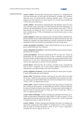 Vocabulário Básico de Recursos Naturais e Meio Ambiente




                         caráter crômico Denominação utilizada para caracterizar as modalidades de
                         solos que apresentam, na maior parte do horizonte B, excluído o BC, predomi-
                         nância de cores, na amostra úmida, conforme definido: matiz 7,5YR ou mais
                         amarelo com valor superior a 3 e croma superior a 4; ou matiz mais vermelho que
                         7,5YR com croma maior que 4.
                         caráter ebânico Denominação empregada para individualizar classes de solos
                         com coloração escura, quase preta, na maior parte do horizonte diagnóstico su-
                         perficial com predominância de cores conforme definido: para matiz 7,5YR ou
                         mais amarelo, cor úmida com valor <4 e croma <3, cor seca, valor <6; para matiz
                         mais vermelho do que 7,5YR, cor úmida preto ou cinzento muito escuro, cor seca
                         com valor <5.
                         caráter epiáquico Caráter que caracteriza solos com lençol freático superficial tem-
                         porário resultante da má condutividade hidráulica de alguns horizontes do solo. Esta
                         condição de saturação com água permite que ocorram os processos de redução e
                         segregação de ferro nos horizontes que antecedem ao B e/ou no topo destes.
                         caráter monogênico (Genética) Caráter determinado por um par de genes. É
                         pouco influenciado pelo meio ambiente.
                         caráter oligogênico (Genética) Caráter determinado por poucos pares de genes,
                         geralmente até seis pares.
                         caráter petroplíntico Horizonte constituído de 50% ou mais, por volume, de
                         petroplintita, que são concreções de ferro ou ferro e alumínio, em uma matriz
                         terrosa de textura variada ou matriz de material mais grosseiro identificado como
                         horizonte Ac, Ec, Bc, ou Cc. O horizonte com caráter petroplíntico, para ser diag-
                         nóstico, deve apresentar no mínimo 15cm de espessura.
                         caráter plácico Horizonte fino, de cor preta a vermelho escuro, cimentado por
                         ferro ou ferro e manganês, com ou sem matéria orgânica, constituindo-se em
                         impedimento a passagem da água e das raízes das plantas.
                         caráter poligênico (Genética) Caráter determinado por muitos pares de genes.
                         É muito influenciado pelo meio ambiente.
                         caráter sálico Propriedade referente à presença de sais mais solúveis em água
                         fria do que o sulfato de cálcio (gesso), em quantidade tóxica à maioria das cultu-
                         ras, expressa por condutividade elétrica no extrato de saturação maior ou igual a
                         7 dS/m, a 250C, em alguma época do ano.
                         caráter salino Atributo referente à presença de sais mais solúveis, em água fria,
                         que o sulfato de cálcio (gesso), em quantidade que interfere, desfavoravelmente,
                         no desenvolvimento da maioria das culturas. É expresso pela condutividade elé-
                         trica do extrato de saturação igual ou maior que 4 dS/m e menor que 7 dS/m, a
                         250C, em alguma época do ano.
                         caráter sódico (Pedologia) Atributo utilizado para distinguir horizontes ou ca-
                         madas que apresentam saturação por sódio (100Na+/T) maior ou igual a 15% em
                         alguma parte da seção de controle que defina a classe de solo. A letra T representa
                         o somatório dos íons Ca, Mg, K, Na, H e Al.
                         caráter solódico Atributo utilizado para distinguir horizontes ou camadas que
                         apresentam saturação por sódio (100Na+/T) variando entre 5 e 15%, em alguma
                         parte da seção de controle que defina a classe de solo. A letra T representa o
                         somatório dos íons Ca, Mg, K, Na, H e Al.
 