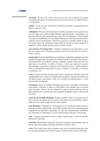 Vocabulário Básico de Recursos Naturais e Meio Ambiente




cavitação Processo de erosão fluvial que ocorre sob condições de grande
velocidade das águas, freqüentemente em rios que correm em regiões bastan-
te acidentadas.
cebidae Nome de uma família dos mamíferos primatas, representada pelos
bugios, macacos e afins.
cefalópodes Moluscos exclusivamente marinhos, presentes em sua grande mai-
oria em mares rasos, embora alguns habitem águas profundas. Apresentam a ca-
beça bem diferenciada, guarnecida por uma coroa de tentáculos e a boca dotada
de um par de mandíbulas e de uma rádula. Mostram os olhos bem desenvolvidos,
respiram através de brânquias e deslocam-se graças à expulsão rápida da água.
As formas atuais são geralmente desprovidas de concha ou esta é vestigial. O
Nautilus é a única forma atual que possui concha externa.
cela unitária (Cristalografia) Unidade fundamental que repetindo-se sem-
pre, de acordo com o desenho geométrico de um dos retículos de Bravais,
forma o cristal.

celenterados Animais diploblásticos (ectoderma e endoderma separados por uma
camada desorganizada- mesogléia) de simetria radial ou birradial. Ocorrem pre-
dominantemente em ambiente marinho, podendo, contudo, estar presentes em
água doce ou salobra. O subfilo Cnidaria, único que apresenta registro
paleontológico, caracteriza-se pela posse de nematocistos, isto é, células urticantes.
Entre os celenterados atuais estão os corais, as hidras, as caravelas, as medusas,
as anêmonas, etc.
celsius Uma das escalas utilizadas para medir a temperatura. Divide o intervalo
compreendido entre o ponto de congelamento da água e seu ponto de ebulição em
100 partes iguais, associando o valor zero ao ponto de congelamento e o valor
cem ao ponto de ebulição.

cenoespécie Grupo de unidades biológicas que devido a genótipos estritamente
relacionados, raramente é capaz de intercâmbio com unidades que não façam
parte do grupo. Trata-se de um conjunto de espécies muito próximas entre as
quais as barreiras ao cruzamento (com a geração de híbridos viáveis e férteis) não
são totais.

centro de diversidade (Biologia) Região geográfica onde se concentra um nú-
mero elevado de espécies de um gênero ou de gêneros de uma família, contras-
tando com sua menor freqüência em outras regiões.

cepa (Biologia) População de microrganismos de uma mesma espécie descen-
dente de um único antepassado, conservada mediante uma série de passagens por
hospedeiros ou subculturas adequadas. As cepas de comportamento semelhante
são chamadas de “homólogas” e as de comportamento diferente “heterólogas.

cepo Conjunto constituído de toco e raízes, surgido após o corte em talhadia,
porém sem vitalidade.

cernambi Denominação aplicada a borracha coagulada naturalmente, tanto na
árvore como em qualquer recipiente destinado a coletar o látex.

cerne Parte central mais dura da madeira, que sofreu na diferenciação das célu-
las uma impregnação mais forte de lignina e contém células mortas. Durâmen
 