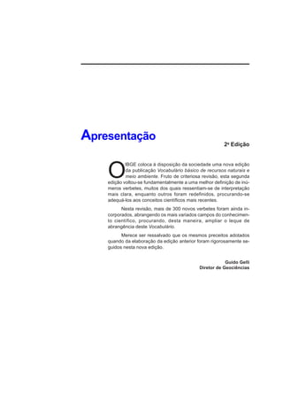 Apresentação                                            2a Edição




    O
            IBGE coloca à disposição da sociedade uma nova edição
            da publicação Vocabulário básico de recursos naturais e
            meio ambiente. Fruto de criteriosa revisão, esta segunda
    edição voltou-se fundamentalmente a uma melhor definição de inú-
    meros verbetes, muitos dos quais ressentiam-se de interpretação
    mais clara, enquanto outros foram redefinidos, procurando-se
    adequá-los aos conceitos científicos mais recentes.
          Nesta revisão, mais de 300 novos verbetes foram ainda in-
    corporados, abrangendo os mais variados campos do conhecimen-
    to científico, procurando, desta maneira, ampliar o leque de
    abrangência deste Vocabulário.
          Merece ser ressalvado que os mesmos preceitos adotados
    quando da elaboração da edição anterior foram rigorosamente se-
    guidos nesta nova edição.


                                                         Guido Gelli
                                             Diretor de Geociências
 
