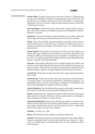 Vocabulário Básico de Recursos Naturais e Meio Ambiente




                         ciclo de Wilson Conjunto de processos envolvendo a abertura e o fechamento de
                         oceanos, com rompimento, separação e justaposição de massas continentais. São
                         reconhecidos seis estágios, sendo que três estão relacionados a soerguimento,
                         rifteamento e deriva e os demais a etapas de aproximação de massas continentais
                         e fechamento do oceano.
                         ciclo hidrológico Sistema pelo qual a natureza faz a água circular do oceano
                         para a atmosfera e daí para os continentes, de onde retorna, superficial e subterra-
                         neamente, ao oceano.
                         ciclogênese Processo de criação ou desenvolvimento de um ciclone. Pode tam-
                         bém ser aplicado ao processo de intensificação de um ciclone já existente.
                         ciclone Sistema de circulação atmosférica fechado, em grande escala, com pres-
                         são barométrica baixa e ventos fortes que se deslocam no sentido inverso ao mo-
                         vimento dos ponteiros dos relógios no hemisfério norte, e no sentido destes no
                         hemisfério sul.
                         ciclone tropical Termo genérico que designa um ciclone da escala sinóptica com
                         origem sobre águas tropicais e que apresenta uma convecção organizada e uma
                         circulação ciclônica caracterizada por vento de superfície. Tempestade com for-
                         tes ventos. No Atlântico Ocidental e Pacífico Oriental recebe a denominação de
                         furacão, e de tufão, no Pacífico Ocidental.
                         ciclotema Denominação aplicada em sua concepção original para indicar uma
                         série de camadas depositadas durante um único ciclo sedimentar do tipo que pre-
                         valeceu durante o Pensilvaniano. Atualmente é utilizado para abrigar rochas de
                         diferentes idades e diferentes litologias daquelas do Pensilvaniano de Illinois.
                         ciconiiformes Nome de uma ordem da Classe Aves, representada pelos guarás,
                         socós e afins.
                         ciência do solo Ciência que trata dos solos como um recurso natural da superfí-
                         cie terrestre. Inclui a sua formação, classificação e distribuição geográfica, e as
                         propriedades físicas, químicas, mineralógicas, biológicas e de fertilidade, bem
                         como estas propriedades em relação ao seu uso e manejo.
                         cimeira (Botânica) Tipo de inflorescência na qual a ramificação é sempre termi-
                         nal (termina em uma flor) e possui um número definido de ramos.
                         cimento Material que une os grãos de uma rocha sedimentar, através da precipi-
                         tação química de soluções intersticiais, dentre as quais podem ser destacadas a
                         sílica, o carbonato de cálcio e os óxidos de ferro.
                         cimentação (Pedologia) Denominação utilizada para indicar a consistência que-
                         bradiça e dura do material do solo, mesmo quando molhado, ocasionado por qual-
                         quer agente cimentante que não seja mineral de argila, tal como : carbonato de
                         cálcio, sílica, óxido ou sais de ferro e alumínio.
                         cimofana.. Ver olho - de – gato.
                         cimosa Inflorescência do tipo cimeira, ou então que lembra esta.
                         cinábrio Mineral que cristaliza no sistema hexagonal-R, classe trapezoédrica-
                         trigonal, composição HgS e uma elevada densidade que alcança 8,1. Apre-
                         senta cor vermelha típica e um brilho adamantino. É o mais importante miné-
                         rio de mercúrio.
 