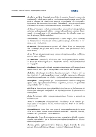 Vocabulário Básico de Recursos Naturais e Meio Ambiente




                         circulação terciária Circulação atmosférica de pequenas dimensões, superposta
                         às circulações primária e secundária, consistindo principalmente de ventos locais
                         como as brisas do mar e da terra, os ventos de montanha e de vale, tempestades,
                         entre outros. São sistemas controlados por fatores locais e seus períodos de exis-
                         tência são bem menores do que os dos sistemas secundários de circulação.
                         cirrípides Crustáceos exclusivamente marinhos, geralmente cobertos por placas
                         calcárias, sendo que quando adultos - com exceção das formas parasitas- fixam-
                         se pela extremidade anterior. Os apêndices birramosos são utilizados para a cap-
                         tura do alimento. São hermafroditas.
                         cirrocumulus Nuvem alta que se apresenta de forma delgada, sendo composta
                         de elementos muito pequenos em forma de grânulos e rugas. Indica base de cor-
                         rente de jato e turbulência.
                         cirrostratus Nuvem alta que se apresenta sob a forma de um véu transparente
                         fino e esbranquiçado, portanto sem ocultar o sol ou a lua e apresentando o fenô-
                         meno de halo.
                         cirrus Nuvem alta que se apresenta com aspecto delicado, sedoso ou fibroso,
                         com cor branca brilhante.
                         cisalhamento Deformação envolvendo uma solicitação tangencial, resulta-
                         do de um par de forças paralelas e de sentidos opostos, denominado binário
                         ou conjugado.
                         cisurânicos Denominação utilizada para indicar os elementos artificiais de número
                         atômico inferior a 92, e que na tabela periódica estão situados antes do urânio.
                         cladística Classificação taxonômica baseada em relações evolutivas entre os
                         taxa (espécies). A cladística pode apresentar resultados e conclusões diferentes
                         dos da taxonomia clássica, que enfatiza a similaridade genética entre as espécies.
                         cladrograma Dendrograma em que a relação entre ramos terminais corresponde
                         apenas a uma suposição de maior relação filogenética, indicada por apomorfias
                         compartilhadas entre os ramos.
                         clarificação Operação de separação sólido/líqüido baseada no fenômeno de se-
                         dimentação, empregada para produzir um líqüido (água) livre de partículas sóli-
                         das suspensas.
                         clarke Porcentagem média com que um determinado elemento se apresenta na
                         crosta terrestre.
                         clarke de concentração Fator que mostra a concentração de um elemento quí-
                         mico dentro de um depósito mineral particular ou mesmo dentro de um determi-
                         nado mineral.
                         classe (Biologia) Nome dado a um grupo de ordens na classificação dos seres
                         vivos. Por exemplo: todas as ordens de animais mamíferos - carnívoros, cetáceos,
                         roedores, etc. - pertencem à classe Mammalia.
                         classe de solos Grupo de solos que apresentam uma variação definida em deter-
                         minadas propriedades e que se distinguem de qualquer outra classe por diferen-
                         ças nessas propriedades.
                         classe de aptidão agrícola das terras Expressão do grau de aptidão das terras
                         para um determinado tipo de utilização com um nível de manejo definido.
 