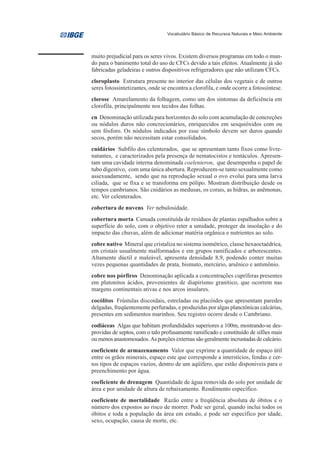 Vocabulário Básico de Recursos Naturais e Meio Ambiente




muito prejudicial para os seres vivos. Existem diversos programas em todo o mun-
do para o banimento total do uso de CFCs devido a tais efeitos. Atualmente já são
fabricadas geladeiras e outros dispositivos refrigeradores que não utilizam CFCs.
cloroplasto Estrutura presente no interior das células dos vegetais e de outros
seres fotossintetizantes, onde se encontra a clorofila, e onde ocorre a fotossíntese.
clorose Amarelamento da folhagem, como um dos sintomas da deficiência em
clorofila, principalmente nos tecidos das folhas.
cn Denominação utilizada para horizontes do solo com acumulação de concreções
ou nódulos duros não concrecionários, enriquecidos em sesquióxidos com ou
sem fósforo. Os nódulos indicados por esse símbolo devem ser duros quando
secos, porém não necessitam estar consolidados.
cnidários Subfilo dos celenterados, que se apresentam tanto fixos como livre-
natantes, e caracterizados pela presença de nematocistos e tentáculos. Apresen-
tam uma cavidade interna denominada coelenteron, que desempenha o papel de
tubo digestivo, com uma única abertura. Reproduzem-se tanto sexualmente como
assexuadamente, sendo que na reprodução sexual o ovo evolui para uma larva
ciliada, que se fixa e se transforma em pólipo. Mostram distribuição desde os
tempos cambrianos. São cnidários as medusas, os corais, as hidras, as anêmonas,
etc. Ver celenterados.
cobertura de nuvens Ver nebulosidade.
cobertura morta Camada constituída de resíduos de plantas espalhados sobre a
superfície do solo, com o objetivo reter a umidade, proteger da insolação e do
impacto das chuvas, além de adicionar matéria orgânica e nutrientes ao solo.
cobre nativo Mineral que cristaliza no sistema isométrico, classe hexaoctaédrica,
em cristais usualmente malformados e em grupos ramificados e arborescentes.
Altamente dúctil e maleável, apresenta densidade 8,9, podendo conter muitas
vezes pequenas quantidades de prata, bismuto, mercúrio, arsênico e antimônio.
cobre nos pórfiros Denominação aplicada a concentrações cupríferas presentes
em plutonitos ácidos, provenientes de diapirismo granítico, que ocorrem nas
margens continentais ativas e nos arcos insulares.
cocólitos Frústulas discoidais, estreladas ou placóides que apresentam paredes
delgadas, freqüentemente perfuradas, e produzidas por algas planctônicas calcárias,
presentes em sedimentos marinhos. Seu registro ocorre desde o Cambriano.
codiáceas Algas que habitam profundidades superiores a 100m, mostrando-se des-
providas de septos, com o talo profusamente ramificado e constituído de sifões mais
ou menos anastomosados. As porções externas são geralmente incrustadas de calcário.
coeficiente de armazenamento Valor que exprime a quantidade de espaço útil
entre os grãos minerais, espaço este que corresponde a interstícios, fendas e cer-
tos tipos de espaços vazios, dentro de um aqüífero, que estão disponíveis para o
preenchimento por água.
coeficiente de drenagem Quantidade de água removida do solo por unidade de
área e por unidade de altura de rebaixamento. Rendimento específico.
coeficiente de mortalidade Razão entre a freqüência absoluta de óbitos e o
número dos expostos ao risco de morrer. Pode ser geral, quando inclui todos os
óbitos e toda a população da área em estudo, e pode ser específico por idade,
sexo, ocupação, causa de morte, etc.
 
