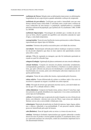 Vocabulário Básico de Recursos Naturais e Meio Ambiente




                         coeficiente de Poisson Relação entre as deformações transversais e as deformações
                         longitudinais de um corpo de prova quando submetido a esforços de compressão.
                         coeficiente de prevalência Coeficiente que mede a intensidade com que uma
                         doença subsiste numa coletividade. É calculada como a razão entre o número de
                         casos conhecidos de uma doença e a população, multiplicando-se o resultado
                         pela base referencial da população, que é potência de 10, usualmente 1.000, 10.000
                         ou 100.000.
                         coeficiente higroscópico Porcentagem de umidade que o resíduo de um solo
                         seco ao forno, absorve quando em equilíbrio com atmosfera saturada de vapor
                         d’água, a uma dada temperatura.
                         coenagrionidae Nome de uma família dos insetos pertencente a ordem Odonata,
                         representada por alguns tipos de libélulas.
                         coenzima Estrutura não protéica necessária para a atividade das enzimas.
                         coevolução Denominação utilizada para indicar mudanças recíprocas resultan-
                         tes da pressão adaptativa que duas ou mais espécies não aparentadas exercem
                         uma sobre a outra.
                         coivara Pilha de vegetação ou ramagem, que não foi totalmente queimada no
                         roçado no qual foi colocado fogo.
                         colagem (Geologia) Aglutinação de placas continentais em uma zona de subducção.
                         coleção botânica Conjunto de amostras de plantas numeradas seriadamente,
                         correspondendo geralmente, a ramos floríferos e frutíferos ou ainda à planta in-
                         teira, que após sofrerem um processo de desidratação e acondicionamento, são
                         transformadas em exsicata, junto com informações adicionais impressas em eti-
                         quetas padronizadas.
                         coleoptera Nome de uma ordem dos insetos, representada pelos besouros.
                         coleta seletiva Forma diferenciada de coletar os resíduos onde o lixo seco ou
                         reciclável é separado na origem e recolhido em coleta especial.
                         colina Elevação do terreno que apresenta encostas suaves, com declividade me-
                         nor do que 15% e altitude inferior a 100m.
                         colina (Química) Composto de função mista, amina e álcool. É uma base orgâ-
                         nica presente em grande abundância nos organismos vivos como constituinte de
                         certos tipos de fosfolipídios.
                         collenia Estromatólito que se apresenta de modo irregular ou com a forma de um
                         domo, com diâmetro máximo com cerca de 30cm, e que cresce por adição de
                         lâminas curvas com a convexidade voltada para cima.
                         colmatagem Deposição de partículas no fundo de represas, lagos, lagoas, pânta-
                         nos e charcos, reduzindo a sua profundidade. É um processo natural, embora
                         possa ser intensificado pela ação do homem.
                         colo (Botânica) Zona de ligação entre as raízes e o tronco de uma árvore.
                         colofana Substância fosfatada criptocristalina que quando submetida a estudos
                         através de raios-X produz o mesmo padrão da apatita. É usualmente densa, maci-
                         ça e apresenta estrutura em concreções, sendo um constituinte importante da ro-
                         cha denominada fosforito.
 