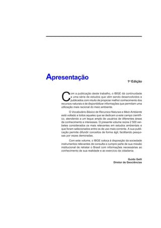 Apresentação                                               1a Edição




    C
             om a publicação deste trabalho, o IBGE dá continuidade
             a uma série de estudos que vêm sendo desenvolvidos e
             publicados com intuito de propiciar melhor conhecimento dos
    recursos naturais e de disponibilizar informações que permitam uma
    utilização mais racional do meio ambiente.
           O Vocabulário Básico de Recursos Naturais e Meio Ambiente
    está voltado a todos aqueles que se dedicam a este campo científi-
    co, atendendo a um leque amplo de usuários de diferentes áreas
    de conhecimento e interesses. O presente volume reúne 2 500 ver-
    betes considerados os mais relevantes em estudos ambientais e
    que foram selecionados entre os de uso mais corrente. A sua publi-
    cação permite difundir conceitos de forma ágil, facilitando pesqui-
    sas por vezes demoradas.
           Com este volume, o IBGE coloca à disposição da sociedade
    instrumentos relevantes de consulta e cumpre parte de sua missão
    institucional de retratar o Brasil com informações necessárias ao
    conhecimento de sua realidade e ao exercício da cidadania.


                                                            Guido Gelli
                                                Diretor de Geociências
 