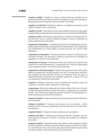 Vocabulário Básico de Recursos Naturais e Meio Ambiente




complexo coloidal Complexo no qual o material finamente dividido, que se
aproxima da subdivisão molecular, encontra-se disperso na outra fase, homogêna,
denominada meio de dispersão. Sistema coloidal. Ver colóide.
complexo de adsorção Substâncias orgânicas e inorgânicas presentes no solo
capazes de adsorver íons e moléculas.
complexo de solos Associação de solos cujas unidades taxonômicas não podem
ser individualmente separadamente nem mesmo em um levantamento ultradetalhado.
complexo recifal Denominação utilizada para o conjunto constituído pelo nú-
cleo do recife, todos os calcários detríticos contíguos e todos os sedimentos ou
rochas geneticamente relacionadas.
componentes aloquímicos Constituintes derivados do retrabalhamento de subs-
tâncias químicas precipitadas na própria bacia de sedimentação. Tais componentes
são remobilizados em estado sólido no interior da bacia. Ver também rocha
sedimentar.
componentes ortoquímicos Precipitados químicos normais e produzidos qui-
micamente na bacia, sem apresentar evidências significativas de transporte ou
agregação. Ver também rocha sedimentar.
componentes terrígenos Substâncias minerais provenientes de erosão da área
situada fora da bacia deposicional, e transportadas até o local de sedimentação
como fragmentos sólidos. Ver também rocha sedimentar.
componentes voláteis (Geologia) Componentes que possuem uma certa solubi-
lidade em magmas sob elevadas pressões, mas que se tornam quase insolúveis
sob condições de baixas pressões. Devido à sua natureza física, são gases ou
líqüidos facilmente volatilizados sob condições superficiais. A água e o CO2 são
os componentes voláteis mais importantes.
comporta Dispositivo mecânico, móvel, utilizado para controlar vazões em
vertedouros, tomadas d’água e dispositivos de descarga.
compostagem Método de tratamento dos resíduos sólidos (lixo) através da fer-
mentação da matéria orgânica contida nos mesmos, conseguindo-se a sua estabi-
lização, sob a forma de um adubo denominado composto. Na compostagem so-
bram normalmente cerca de 50% de resíduos.
composto alicíclico Composto homocíclico que não apresenta núcleo benzênico
na sua molécula.
composto aromático Composto que apresenta em sua molécula, núcleo
benzênico. Pode ser mono ou polinuclear, conforme apresente um ou mais núcle-
os benzênicos.
composto binário Composto formado somente por dois elementos.
composto não polar Composto que apresenta moléculas covalentes sem mo-
mento dipolar permanente. O metano e o benzeno são exemplos de compostos
não polares.
composto orgânico Produto homogêneo derivado de resíduos orgânicos, obtido
por meio de processo biológico pelo qual a matéria orgânica existente nos resídu-
os é convertida em outra, mais estável, pela ação de microrganismos já presentes
no próprio resíduo ou adicionados por meios de inoculantes.
 