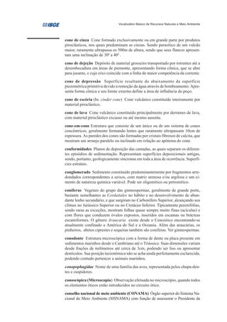 Vocabulário Básico de Recursos Naturais e Meio Ambiente




cone de cinza Cone formado exclusivamente ou em grande parte por produtos
piroclásticos, nos quais predominam as cinzas. Sendo parasítico de um vulcão
maior, raramente ultrapassa os 500m de altura, sendo que seus flancos apresen-
tam uma inclinação de 300 a 400 .
cone de dejeção Depósito de material grosseiro transportado por torrentes até a
desembocadura em áreas de piemonte, apresentando forma cônica, que se abre
para jusante, e cujo eixo coincide com a linha de maior competência da corrente.
cone de depressão Superfície resultante do abaixamento da superfície
piezométrica primitiva devido a remoção da água através de bombeamento. Apre-
senta forma cônica e seu limite externo define a área de influência do poço.
cone de escória (In. cinder cone) Cone vulcânico constituído inteiramente por
material piroclástico.
cone de lava Cone vulcânico constituído principalmente por derrames de lava,
com material piroclástico excasso ou até mesmo ausente.
cone-em-cone Estrutura que consiste de um único ou de um sistema de cones
concêntricos, geralmente formando lentes que raramente ultrapassam 10cm de
espessura. As paredes dos cones são formadas por cristais fibrosos de calcita, que
mostram um arranjo paralelo ou inclinado em relação ao apótema do cone.
conformidades Planos de deposição das camadas, as quais separam os diferen-
tes episódios de sedimentação. Representam superfícies deposicionais antigas,
sendo, portanto, geologicamente síncronas em toda a área de ocorrência. Superfí-
cies estratais.
conglomerado Sedimento constituído predominantemente por fragmentos arre-
dondados correspondentes a seixos, com matriz arenosa e/ou argilosa e um ci-
mento de natureza química variável. Pode ser oligomítico ou petromítico.
coníferas Vegetais do grupo das gimnospermas, geralmente de grande porte,
bastante semelhantes as Cordaitales no hábito e no desenvolvimento de abun-
dante lenho secundário, e que surgiram no Carbonífero Superior, alcançando seu
clímax no Jurássico Superior ou no Cretáceo Inferior. Tipicamente perenifólias,
sendo raras as exceções, mostram folhas quase sempre muito finas (acículas) e
com flores que conduzem óvulos expostos, inseridos em escamas ou brácteas
escamiformes. O gênero Araucaria existe desde o Cenozóico encontrando-se
atualmente confinado a América do Sul e a Oceania. Além das araucárias, os
pinheiros, abetos ciprestes e sequóias também são coníferas. Ver gimnospermas.
conodonte Estrutura microscópica com a forma de dente ou placa presente em
sedimentos marinhos desde o Cambriano até o Triássico. Suas dimensões variam
desde frações de milímetros até cerca de 3cm, podendo ser liso ou apresentar
dentículos. Sua posição taxionômica não se acha ainda perfeitamente esclarecida,
podendo contudo pertencer a animais marinhos.
conopophagidae Nome de uma família das aves, representada pelos chupa-den-
tes e cuspidores.
conoscópica (Microscopia) Observação efetuada no microscópio, quando todos
os elementos óticos estão introduzidos no circuito ótico.
conselho nacional de meio ambiente (CONAMA) Órgão superior do Sistema Na-
cional do Meio Ambiente (SISNAMA) com função de assessorar o Presidente da
 