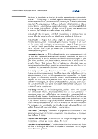 Vocabulário Básico de Recursos Naturais e Meio Ambiente




                         República na formulação de diretrizes da política nacional de meio ambiente (Lei
                         no 6938/81). É composto por 71 membros, representantes dos governos federal e esta-
                         duais e da sociedade civil (entidades de classe, organizações de defesa do meio ambi-
                         ente, etc.). As competências do CONAMA incluem o estabelecimento de todas as
                         normas técnicas e administrativas para a regulamentação e a implementação da Polí-
                         tica Nacional do Meio Ambiente e a decisão, em grau de recurso, das ações de contro-
                         le ambiental da SEMA (Secretaria Especial de Meio Ambiente).
                         conseqüente Rio cujo curso é controlado pelo caimento da estrutura planar (ca-
                         mada e foliação), a qual geralmente coincide com a inclinação do terreno.
                         conservação (Ecologia) Em sentido amplo, é o conjunto de atividades e
                         políticas que asseguram a contínua disponibilidade e existência de um recur-
                         so. Em sentido mais restrito, é o armazenamento e a guarda do germoplasma
                         em condições ideais, permitindo a manutenção de sua integridade. A conser-
                         vação engloba a preservação, que é usada para germoplasma armazenado em
                         temperaturas criogênicas.
                         conservação da natureza Utilização racional dos recursos naturais renováveis
                         (ar, água, solo, flora e fauna) e obtenção de rendimento máximo dos não renováveis
                         (jazidas minerais), de modo a produzir o maior benefício sustentado para as gera-
                         ções atuais, mantendo suas potencialidades para satisfazer as necessidades das
                         gerações futuras. Não é sinônimo de preservação porque está voltada para o uso
                         humano da natureza, em bases sustentáveis, enquanto a preservação visa à prote-
                         ção a longo prazo das espécies, habitats e ecossistemas.
                         conservação ex situ Ação de conservar a variabilidade genética das espécies
                         fora de suas comunidades naturais. Desdobra-se em várias modalidades, entre as
                         quais conservação in vitro, em coleções a campo, em câmaras frias e em nitrogê-
                         nio líquido. Acredita-se que o material genético mantido sob estas condições,
                         longe de seu meio natural, esteja menos sujeito à ação de forças seletivas e, por-
                         tanto, leve desvantagem, sob o ponto de vista de adaptação, caso seja reintroduzido
                         em seu habitat natural. Essa teoria, muito aceita na literatura recente, ainda care-
                         ce de confirmação experimental.
                         conservação in situ Ação de conservar plantas, animais e outros seres vivos em
                         suas comunidades naturais. As unidades operacionais são várias, destacando-se
                         parques nacionais, reservas biológicas, reservas genéticas, estações ecológicas e
                         santuários de vida silvestre. Acredita-se que o material genético vivendo sob es-
                         tas condições está sob influência direta das forças seletivas da natureza e, portan-
                         to, em contínua evolução e adaptação ao ambiente, desfrutando de uma vantagem
                         seletiva em relação ao material que cresce ou é conservado sob condições ex situ.
                         No caso de espécies domesticadas ou cultivadas, conservação nos ambientes onde
                         tenham desenvolvido suas propriedades e características.
                         consistência (Pedologia) Combinação de propriedades dos materiais do solo,
                         que determinam sua resistência ao esmagamento e sua capacidade de moldagem
                         e de mudança de forma.
                         consolidação (Pedologia) Acomodação de um solo produzida por uma carga,
                         crescente ou contínua, que causa a redução dos poros.
                         constante de desintegração (l) Constante que representa a probabilidade de um
                         nuclídeo se desintegrar, por unidade de tempo, não devendo ser afetada por pro-
                         cessos físicos ou químicos.
 