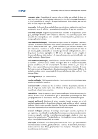 Vocabulário Básico de Recursos Naturais e Meio Ambiente




constante solar Quantidade de energia solar recebida, por unidade de área, por
uma superfície, que forme ângulos retos com os raios do Sol no topo da atmosfe-
ra. Esta quantidade de energia é de aproximadamente duas calorias por cm2/mi-
nuto ou dois langleys por minuto.
contourito Sedimento de granulação fina, encontrado no sopé continental. Apre-
senta maior grau de seleção e acamadamento mais fino do que um turbidito.
contato (Geologia) Superfície que limita duas unidades de mapeamento geoló-
gico, a exemplo do limite entre uma rocha intrusiva e sua rocha hospedeira, entre
unidades litoestratigráficas, entre unidades cronoestratigráficas, entre rochas de
composição diferente etc.
contato lítico (Pedologia) Limite entre o solo e o material subjacente contínuo e
coerente. O material subjacente deve ser suficientemente coeso para não ser es-
cavado manualmente com a pá. Quando constituído por um único mineral, este
deve ter dureza 3 ou mais, na escala de Mohs. Caso seja constituído por mais de
um mineral, pedaços (tamanho de cascalho) que possam ser fragmentados, não se
dispersam mediante agitação por 15 horas em água ou em solução de
hexametafosfato de sódio (calgon). O material subjacente, aqui considerado, não
inclui horizontes diagnósticos.
contato litóide (Pedologia) Limite entre o solo e o material subjacente contínuo
e coerente. Diferencia-se do contato lítico pelo fato de o material subjacente,
quando constituído por um único mineral, ter dureza inferior a 3, na escala de
Mohs. Caso seja constituído por mais de um mineral, pedaços (tamanho de casca-
lho) que possam ser fragmentados são dispersados parcialmente em 15 horas de
agitação em água ou em uma solução de hexametafosfato de sódio (calgon). Con-
tato paralítico.
contato paralítico Ver contato litóide.
continentalidade Efeito que os continentes exercem sobre as temperaturas, acen-
tuando as amplitudes térmicas.
contracorrente Corrente que flui no sentido contrário da corrente principal da
área. É originada muitas vezes pela influência da topografia de fundo, sendo
modificada pela corrente principal.
contraforte Termo de natureza descritiva utilizado para indicar as ramificações
laterais de uma cadeia de montanhas, que se apresentam quase sempre em posi-
ção perpendicular ou pelo menos oblíqua, com relação ao alinhamento geral.
controle ambiental Conjunto de ações tomadas visando a manter em níveis
satisfatórios as condições do ambiente. O termo pode também se referir à atuação
do Poder Público na orientação, correção, fiscalização e monitoração ambiental,
de acordo com as diretrizes administrativas e as leis em vigor.
controle biológico Utilização de inimigos naturais para reduzir a população de
um organismo considerado prejudicial ao homem ou aos organismos de seu inte-
resse, por exemplo, controlar ou combater mosquitos pela criação de peixes que
ingerem larvas de insetos. Visa à redução ou eliminação do uso de produtos quí-
micos (agrotóxicos) no combate as pragas.
convecção Movimento oscilatório que ocorre em um fluido que apresenta uma
temperatura não uniforme, produzindo uma variação de densidade, tornando-o
menos denso ou mais denso, propiciando dessa maneira a formação de fluxos
ascendentes e descendentes.
 