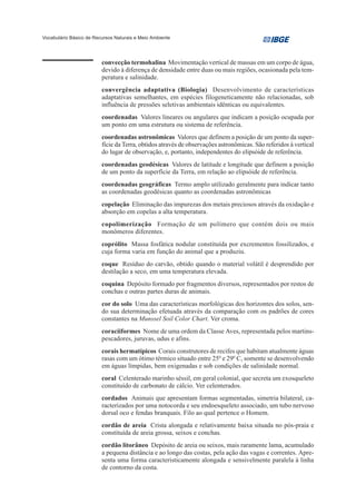 Vocabulário Básico de Recursos Naturais e Meio Ambiente




                         convecção termohalina Movimentação vertical de massas em um corpo de água,
                         devido à diferença de densidade entre duas ou mais regiões, ocasionada pela tem-
                         peratura e salinidade.
                         convergência adaptativa (Biologia) Desenvolvimento de características
                         adaptativas semelhantes, em espécies filogeneticamente não relacionadas, sob
                         influência de pressões seletivas ambientais idênticas ou equivalentes.
                         coordenadas Valores lineares ou angulares que indicam a posição ocupada por
                         um ponto em uma estrutura ou sistema de referência.
                         coordenadas astronômicas Valores que definem a posição de um ponto da super-
                         fície da Terra, obtidos através de observações astronômicas. São referidos à vertical
                         do lugar de observação, e, portanto, independentes do elipsóide de referência.
                         coordenadas geodésicas Valores de latitude e longitude que definem a posição
                         de um ponto da superfície da Terra, em relação ao elipsóide de referência.
                         coordenadas geográficas Termo amplo utilizado geralmente para indicar tanto
                         as coordenadas geodésicas quanto as coordenadas astronômicas
                         copelação Eliminação das impurezas dos metais preciosos através da oxidação e
                         absorção em copelas a alta temperatura.
                         copolimerização Formação de um polímero que contém dois ou mais
                         monômeros diferentes.
                         coprólito Massa fosfática nodular constituída por excrementos fossilizados, e
                         cuja forma varia em função do animal que a produziu.
                         coque Resíduo do carvão, obtido quando o material volátil é desprendido por
                         destilação a seco, em uma temperatura elevada.
                         coquina Depósito formado por fragmentos diversos, representados por restos de
                         conchas e outras partes duras de animais.
                         cor do solo Uma das características morfológicas dos horizontes dos solos, sen-
                         do sua determinação efetuada através da comparação com os padrões de cores
                         constantes na Munssel Soil Color Chart. Ver croma.
                         coraciiformes Nome de uma ordem da Classe Aves, representada pelos martins-
                         pescadores, juruvas, udus e afins.
                         corais hermatípicos Corais construtores de recifes que habitam atualmente águas
                         rasas com um ótimo térmico situado entre 250 e 290 C, somente se desenvolvendo
                         em águas límpidas, bem oxigenadas e sob condições de salinidade normal.
                         coral Celenterado marinho séssil, em geral colonial, que secreta um exosqueleto
                         constituído de carbonato de cálcio. Ver celenterados.
                         cordados Animais que apresentam formas segmentadas, simetria bilateral, ca-
                         racterizados por uma notocorda e seu endoesqueleto associado, um tubo nervoso
                         dorsal oco e fendas branquais. Filo ao qual pertence o Homem.
                         cordão de areia Crista alongada e relativamente baixa situada no pós-praia e
                         constituída de areia grossa, seixos e conchas.
                         cordão litorâneo Depósito de areia ou seixos, mais raramente lama, acumulado
                         a pequena distância e ao longo das costas, pela ação das vagas e correntes. Apre-
                         senta uma forma caracteristicamente alongada e sensivelmente paralela à linha
                         de contorno da costa.
 