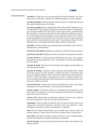 Vocabulário Básico de Recursos Naturais e Meio Ambiente




                         corredeira Estirão de um rio que apresenta declividade acentuada e um escoa-
                         mento veloz e turbulento, embora sem verdadeiras quedas ou cascata. Rápido.
                         corredor (Ecologia) Rota de migração através da qual os componentes de uma
                         biota podem dispersarem-se livremente.
                         corredores ecológicos Termo adotado pelo Sistema Nacional de Unidades de Con-
                         servação (SNUC), que abrange as porções de ecossistemas naturais ou seminaturais
                         que interligam unidades de conservação e outras áreas naturais, possibilitando o
                         fluxo de genes e o movimento da biota entre elas, facilitando a dispersão de espéci-
                         es, a recolonização de áreas degradadas, a preservação das espécies raras e a manu-
                         tenção de populações que necessitam, para sua sobrevivência, de áreas maiores do
                         que as disponíveis nas unidades de conservação. Os corredores ecológicos são fun-
                         damentais para a manutenção da biodiversidade a médio e longo prazos.
                         correntão Corrente metálica, que amarrada pelas extremidade, a dois tratores, é
                         utilizada para o desmatamento.
                         corrente de costa adentro Qualquer corrente que se desloca do mar para a praia.
                         corrente de costa afora Qualquer corrente de se desloca da praia para costa afora.
                         corrente de deriva Corrente produzida diretamente pelo vento, provocando o
                         arrastamento da água superficial, e que é transmitido às maiores profundidades
                         por viscosidade.
                         corrente de fundo Movimento horizontal da massa d’água mais profunda, em
                         uma determinada direção.
                         corrente de turbidez Corrente na qual a diferença de densidade entre o fluido
                         envolvente, água do mar por exemplo, e o fluido mais denso é causado por uma
                         massa de sedimento disperso. Estas correntes são mantidas por efeito da gravida-
                         de sobre o fluido mais denso, carregando areia e lama, e quando iniciadas assu-
                         mem um caráter individualizado, deslizando para baixo sem praticamente se mis-
                         turar com o fluido envolvente.
                         corrente litorânea Corrente que se desloca paralelamente e rente a costa, fluin-
                         do segundo um sistema de barras e fossas da zona de rebentação.
                         corrente sagital Corrente de retorno que se dirige da ante- praia para o mar
                         aberto, quase em ângulo reto com a costa, sendo que através dela são escoadas as
                         águas das correntes litorâneas.
                         cortina verde Denominação utilizada para o plantio de árvores com o objetivo
                         de evitar ou minimizar a ação do vento, do sol, de ruídos etc.
                         cosmologia Ciência voltada ao estudo do universo como um todo, inclusive na
                         composição, envolvendo astronomia, astrofísica, física das partículas e várias
                         abordagens matemáticas, inclusive a geometria e a topologia.
                         costa Zona de largura indeterminada, que se estende para o interior a partir da
                         linha de contorno, e sobre a qual se faz sentir, de algum modo, a ação do mar.
                         costa afora Zona plana de largura variável, submersa, e que se estende desde a
                         zona de arrebentação até a borda da plataforma continental.
                         costa de abrasão Litoral caracterizado pela predominância dos fenômenos de
                         abrasão marinha.
 