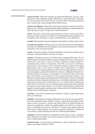 Vocabulário Básico de Recursos Naturais e Meio Ambiente




                         cratera de fonte Depressão irregular que apresenta dimensões variáveis, origi-
                         nada pelo escape ascendente de água subterrânea, e cujas dimensões variam des-
                         de 1cm até mais de 10m. Desenvolve-se na porção inferior das praias quando da
                         maré vazante, pelo escape da água armazenada na areia.
                         cratera em anfiteatro Depressão circular que apresenta vertentes com declive
                         superior a 450, diâmetro que pode alcançar alguns quilômetros e profundidade de
                         várias dezenas de metros. É típica dos vulcões havaianos.
                         cráton Porção da crosta terrestre que permaneceu estável e sofreu pouca defor-
                         mação por longos períodos em relação a uma determinada época geológica. Em
                         um aspecto atual, restringe-se a áreas continentalizadas e suas adjacências.
                         crenada Folha dotada de recortes marginais arredondados ou obtusos, ditos crenas.
                         crescimento vegetativo Diferença entre o número de nascimentos (natalidade) e
                         de mortes (mortalidade) de uma população, num determinado período. Também
                         conhecido como crescimento natural.
                         cresóis Compostos retirados do alcatrão da hulha, pertencentes à função fenol e
                         utilizados como desinfetantes, tal como a creolina.
                         cretáceo.. Período que encerra a Era Mesozóica e compreendido entre 135 e 65
                         milhões de anos. O Cretáceo Inferior encerra os andares Berriasiano, Valanginiano,
                         Hauteriviano, Barremiano, Aptiano e Albiano, enquanto o Cretáceo Superior é
                         constituído pelos andares Cenomaniano, Turoniano, Coniaciano, Santoniano,
                         Campaniano e Maastrichtiano. Nos continentes continua o domínio dos répteis
                         (dinossauros), mas a flora começa a mudar, com o aparecimento e o rápido
                         florescimento dos vegetais produtores de flores e frutos (angiospermas). Nos oce-
                         anos prosseguem a grande diversidade dos moluscos cefalópodes (belemnites e
                         amotines) e bivalves (rudistas e inoceramidos). Ao final do Cretáceo ocorre uma
                         grave crise biótica, com extinções de vários grupos dominantes durante a era
                         Mesozóica. Muitos grupos de microrganismos (foraminíferos) vários invertebrados
                         (rudistas, amotines), atingindo intensamente aos vertebrados sobretudo os répteis
                         (dinossauros, pterossauros, plesiossauros, etc.). As causas destas extinções são
                         ainda motivo de controvérsias pois enquanto alguns julgam que foram resultado
                         de impacto de um imenso meteoro ou asteróide, outros preferem considerá-las
                         ligadas as transformações ambientais que o planeta sofria há 65 milhões de anos,
                         aliadas a fortes manifestações vulcânicas.
                         cricetidae Nome de uma família dos mamíferos roedores, representada pelos
                         ratos e camundongos.
                         crinóides Equinodermos (também conhecidos como lírios do mar) que apresen-
                         tam simetria pentâmera bem definida . Embora grande parte dos gêneros atual-
                         mente viventes seja séssil, a maioria das formas fixa-se ao fundo marinho por
                         meio de um pedúnculo. Alguns são apedunculados e de vida livre. O corpo ou
                         coroa é constituído de uma teca e de braços. As formas mais antigas datam do
                         Ordoviciano, tendo alcançado seu clímax no período Carbonífero. Atualmente
                         vivem desde a região litorâneas até mais de 3 000m de profundidade.
                         criogenia Estudo da matéria em temperaturas muito baixas. Inclui o estudo de
                         gases liqüefeitos e de efeitos que ocorrem quando os materiais estão muito frios,
                         como a supercondutividade.
                         criopreservação Conservação de germoplasma a baixa temperatura, normal-
                         mente em nitrogênio líquido (-196ºC).
 