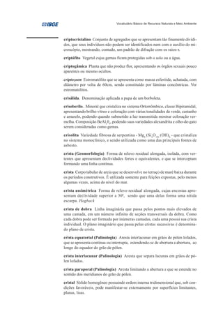 Vocabulário Básico de Recursos Naturais e Meio Ambiente




criptocristalino Conjunto de agregados que se apresentam tão finamente dividi-
dos, que seus indivíduos não podem ser identificados nem com o auxílio do mi-
croscópio, mostrando, contudo, um padrão de difração com os raios-x

criptófito Vegetal cujas gemas ficam protegidas sob o solo ou a água.

criptogâmica Planta que não produz flor, apresentando os órgãos sexuais pouco
aparentes ou mesmo ocultos.

criptozoon Estromatólito que se apresenta como massa esferóide, achatada, com
diâmetro por volta de 60cm, sendo constituído por lâminas concêntricas. Ver
estromatólitos.

crisálida. Denominação aplicada a pupa de um borboleta.

crisoberilo.. Mineral que cristaliza no sistema Ortorrômbico, classe Bipiramidal,
apresentando brilho vítreo e coloração com várias tonalidades de verde, castanho
e amarelo, podendo quando submetido a luz transmitida mostrar coloração ver-
melha. Composição BeAl204, podendo suas variedades alexandrita e olho-de-gato
serem consideradas como gemas.

crisolita Variedade fibrosa de serpentina - Mg6 (Si4O10) (OH)8 - que cristaliza
no sistema monoclínico, e sendo utilizada como uma das principais fontes de
asbesto.

crista (Geomorfologia) Forma de relevo residual alongada, isolada, com ver-
tentes que apresentam declividades fortes e equivalentes, e que se interceptam
formando uma linha contínua.

crista Corpo tabular de areia que se desenvolve no terraço de maré baixa durante
os períodos construtivos. É utilizada somente para feições expostas, pelo menos
algumas vezes, acima do nível do mar.

crista assimétrica Forma de relevo residual alongada, cujas encostas apre-
sentam declividade superior a 300, sendo que uma delas forma uma nítida
escarpa. Hogback

crista de dobra Linha imaginária que passa pelos pontos mais elevados de
uma camada, em um número infinito de seções transversais da dobra. Como
cada dobra pode ser formada por inúmeras camadas, cada uma possui sua crista
individual. O plano imaginário que passa pelas cristas sucessivas é denomina-
do plano de crista.
crista equatorial (Palinologia) Aresta interlacunar em grãos de pólen lofados,
que se apresenta contínua ou interrupta, estendendo-se de abertura a abertura, ao
longo do equador do grão de pólen.

crista interlacunar (Palinologia) Aresta que separa lacunas em grãos de pó-
len lofados.

crista paraporal (Palinologia) Aresta limitando a abertura e que se estende no
sentido dos meridianos do grão de pólen.
cristal Sólido homogêneo possuindo ordem interna tridimensional que, sob con-
dições favoráveis, pode manifestar-se externamente por superfícies limitantes,
planas, lisas.
 