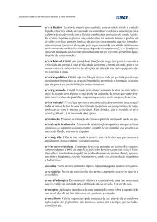 Vocabulário Básico de Recursos Naturais e Meio Ambiente




                         cristal líqüido Estado da matéria intermediário entre o estado sólido e o estado
                         líqüido, isto é um estado denominado mesomórfico. Combina a anisotropia ótica
                         e elétrica do estado sólido com a fluidez e mobilidade molecular do estado líqüido.
                         Os cristais líquidos orgânicos são conhecidos há bastante tempo e podem ser
                         divididos em duas grandes famílias, de acordo com a maneira que são formados:
                         termotrópicos (pode ser alcançado pelo aquecimento de um sólido cristalino ou
                         resfriamento de um líquido isotrópico; depende da temperatura), e os liotrópicos
                         (pode ser alcançado ao dissolver um surfactante em um solvente, geralmente água;
                         depende da concentração)·
                         cristal biaxial Cristal que possui duas direções ao longo das quais é constante a
                         velocidade da normal à onda (velocidade da normal à frente da onda) para a luz
                         monocromática, independente das direções de vibração das ondas perpendicula-
                         res à normal à onda.
                         cristal esquelético Cristal cuja morfologia externa pode ser perfeita, porém cujo
                         crescimento interno deu-se de modo imperfeito, permitindo a formação de vazios
                         que chegam a ser preenchidos por outros minerais.
                         cristal geminado Cristal formado pelo intercrescimento de dois ou mais indiví-
                         duos, de acordo com alguma lei que pode ser deduzida, de modo que certas dire-
                         ções dos retículos são paralelas, enquanto que outras estão em posição reversa.
                         cristal uniaxial Cristal que apresenta uma única direção e somente uma, na qual
                         todas as ondas de luz de uma determinada freqüência ou comprimento de onda,
                         deslocam-se com a mesma velocidade. Esta direção, que é paralela ao eixo
                         cristalográfico C, é denominada eixo óptico.
                         cristalização Processo de formação de cristais a partir de um líquido ou de um gás.
                         cristalização fracionada Processo de cristalização magmática em que as fases
                         cristalinas se separam seqüencialmente, à partir de um material que encontra-se
                         em estado fluido, viscoso ou disperso.
                         cristalografia Ciência que estuda os cristais, através das leis que governam seu
                         crescimento, forma externa e estrutura interna.
                         cristas meso-oceânicas Complexo de cristas presentes no centro dos oceanos,
                         correspondentes a 10% da superfície do Globo Terrestre, com rift valleys. Mos-
                         tram relevo montanhoso (agudo) ou moderado (mais ou menos chato), apresen-
                         tam sismos freqüentes, elevado fluxo térmico, sendo sítio de circulação magmática
                         e hidrotermal.
                         crocodilia Nome de uma ordem dos répteis, representada pelos jacarés e crocodilos.
                         crocodilidae Nome de uma família dos répteis, representada pelos jacarés e
                         crocodilos.
                         croma (Pedologia) Denominação relativa a intensidade de uma cor, sendo uma
                         das três variáveis utilizada para a definição da cor do solo. Ver cor do solo.
                         cromagem Aplicação eletrolítica de uma camada de cromo sobre a superfície de
                         um metal, devido ao fato do cromo ser resistente a corrosão.
                         cromatóforo Célula responsável pela mudança da cor, através da expansão ou
                         aglutinação de pigmentos, em animais, como por exemplo polvo, lulas,
                         camaleões etc.
 