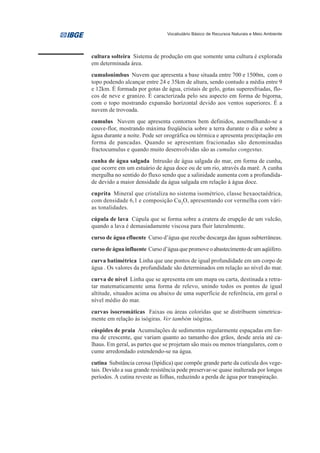 Vocabulário Básico de Recursos Naturais e Meio Ambiente




cultura solteira Sistema de produção em que somente uma cultura é explorada
em determinada área.
cumulonimbus Nuvem que apresenta a base situada entre 700 e 1500m, com o
topo podendo alcançar entre 24 e 35km de altura, sendo contudo a média entre 9
e 12km. É formada por gotas de água, cristais de gelo, gotas superesfriadas, flo-
cos de neve e granizo. É caracterizada pelo seu aspecto em forma de bigorna,
com o topo mostrando expansão horizontal devido aos ventos superiores. É a
nuvem de trovoada.
cumulus Nuvem que apresenta contornos bem definidos, assemelhando-se a
couve-flor, mostrando máxima freqüência sobre a terra durante o dia e sobre a
água durante a noite. Pode ser orográfica ou térmica e apresenta precipitação em
forma de pancadas. Quando se apresentam fracionadas são denominadas
fractocumulus e quando muito desenvolvidas são as cumulus congestus.
cunha de água salgada Intrusão de água salgada do mar, em forma de cunha,
que ocorre em um estuário de água doce ou de um rio, através da maré. A cunha
mergulha no sentido do fluxo sendo que a salinidade aumenta com a profundida-
de devido a maior densidade da água salgada em relação à água doce.
cuprita Mineral que cristaliza no sistema isométrico, classe hexaoctaédrica,
com densidade 6,1 e composição Cu2O, apresentando cor vermelha com vári-
as tonalidades.
cúpula de lava Cúpula que se forma sobre a cratera de erupção de um vulcão,
quando a lava é demasiadamente viscosa para fluir lateralmente.
curso de água efluente Curso d’água que recebe descarga das águas subterrâneas.
curso de água influente Curso d’água que promove o abastecimento de um aqüífero.
curva batimétrica Linha que une pontos de igual profundidade em um corpo de
água . Os valores da profundidade são determinados em relação ao nível do mar.
curva de nível Linha que se apresenta em um mapa ou carta, destinada a retra-
tar matematicamente uma forma de relevo, unindo todos os pontos de igual
altitude, situados acima ou abaixo de uma superfície de referência, em geral o
nível médio do mar.
curvas isocromáticas Faixas ou áreas coloridas que se distribuem simetrica-
mente em relação às isógiras. Ver também isógiras.
cúspides de praia Acumulações de sedimentos regularmente espaçadas em for-
ma de crescente, que variam quanto ao tamanho dos grãos, desde areia até ca-
lhaus. Em geral, as partes que se projetam são mais ou menos triangulares, com o
cume arredondado estendendo-se na água.
cutina Substância cerosa (lipídica) que compõe grande parte da cutícula dos vege-
tais. Devido a sua grande resistência pode preservar-se quase inalterada por longos
períodos. A cutina reveste as folhas, reduzindo a perda de água por transpiração.
 