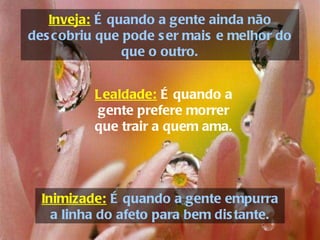 Inveja:  É quando a gente ainda não descobriu que pode ser mais e melhor do que o outro. Inimizade:  É quando a gente empurra a linha do afeto para bem distante. Lealdade:   É quando a gente prefere morrer que trair a quem ama. 