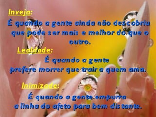Inveja:
É quando a g ente ainda não des cobriu
 que pode s er mais e melhor do que o
                 outro.
   Lealdade:
          É quando a g ente
 prefere morrer que trair a quem ama.

    Inimizade:
      É quando a g ente empurra
 a linha do afeto para bem dis tante.
 