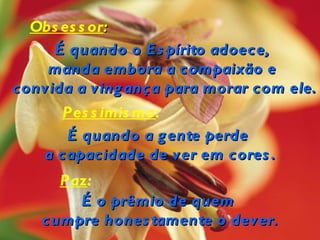 Obs es s or:
     É quando o Es pírito adoece,
    manda embora a compaixão e
convida a ving ança para morar com ele.
      Pes s imis mo:
       É quando a g ente perde
   a capacidade de ver em cores .
     Paz:
       É o prêmio de quem
   cumpre hones tamente o dever.
 