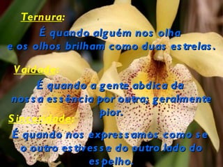Ternura:
      É quando alg uém nos olha
e os olhos brilham como duas es trelas .

 V aidade:
      É quando a g ente abdica da
nos s a es s ência por outra; g eralmente
                    pior.
S inceridade:
 É quando nos expres s amos como s e
   o outro es tives s e do outro lado do
                 es pelho.
 