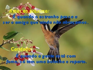 Amor ao próximo:
      É quando o es tranho pas s a a
s er o amig o que ainda não abraçamos .




   Caridade:
     É quando a g ente es tá com
 fome, s ó tem uma bolacha e reparte.
 