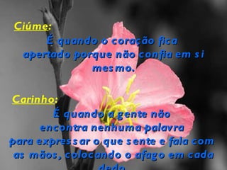 Ciúme:
     É quando o coração fica
 apertado porque não confia em s i
             mes mo.

Carinho:
        É quando a g ente não
      encontra nenhuma palavra
para expres s ar o que s ente e fala com
 as mãos , colocando o afag o em cada
 