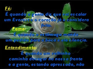 F é:
É quando a g ente diz que vai es calar
um Everes t e o coração já o cons idera
                 feito.
     F ome:
      É quando o es tômag o manda
 um pedido para a boca e ela s ilencia.
Entendimento:
        É quando um velhinho
 caminha devag ar na nos s a frente
 e a g ente, es tando apres s ado, não
 