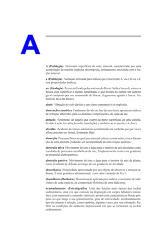 A   A (Pedologia) Horizonte superficial do solo, mineral, caracterizado por uma
    acumulação de matéria orgânica decomposta, intimamente associada com a fra-
    ção mineral.
    a (Pedologia) Anotação utilizada para indicar que o horizonte A, ou o B, ou o C
    tem propriedades ândicas.
    aa (Geologia) Termo utilizado pelos nativos do Havaí. Indica lavas de natureza
    básica cuja superfície é áspera, fendilhada, e que mostra no campo um aspecto
    geral composto por um amontoado de blocos, fragmentos agudos e lascas. Ver
    também lava em blocos.
    abalo Vibração do solo devido a um sismo (terremoto) ou explosão.
    aberração cromática Fenômeno devido ao fato de uma lente apresentar índices
    de refração diferentes para os distintos comprimentos de onda da luz.
    ablação Fenômeno de degelo que ocorre na parte superficial de uma geleira,
    devido à ação da radiação solar (insolação) e também ao ar quente e à chuva.
    abrolho Acidente do relevo submarino constituindo um rochedo que por vezes
    aflora próximo ao litoral, formando ilhas.
    absorção Processo físico no qual um material coleta e retém outro, com a forma-
    ção de uma mistura, podendo ser acompanhada de uma reação química.
    absorção ativa Movimento de íons e água para o interior da raiz da planta como
    resultado de processos metabólicos da raiz, freqüentemente contra um gradiente
    de potencial eletroquímico.
    absorção passiva Movimento de íons e água para o interior da raiz da planta,
    como resultado de difusão ao longo de um gradiente de atividade.
    absortância Propriedade apresentada por um objeto de absorver a energia ra-
    diante. É uma grandeza adimensional, com valor variando de 0 a 1.
    abundância (Botânica) Denominação aplicada para indicar o montante de indi-
    víduos de cada espécie, na composição florística de uma dada área.
    acamadamento (Estratigrafia) Uma das feições mais típicas das rochas
    sedimentares, uma vez que consiste na disposição em corpos tabulares (cama-
    das), com espessura e extensão variáveis, porém com características físicas pró-
    prias no que tange a sua granulometria, grau de esfericidade, arredondamento,
    tipo de cimento e seleção, como também, algumas vezes, por sua coloração. Re-
    flete as condições do ambiente deposicional em que se formaram as rochas
    sedimentares.
 