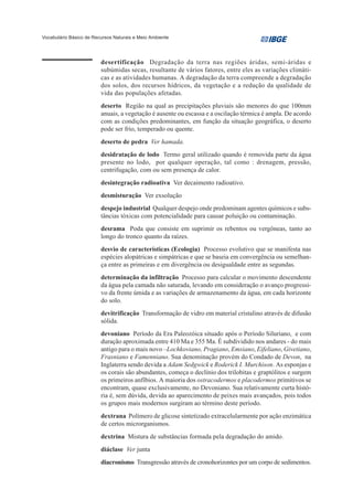 Vocabulário Básico de Recursos Naturais e Meio Ambiente




                         desertificação Degradação da terra nas regiões áridas, semi-áridas e
                         subúmidas secas, resultante de vários fatores, entre eles as variações climáti-
                         cas e as atividades humanas. A degradação da terra compreende a degradação
                         dos solos, dos recursos hídricos, da vegetação e a redução da qualidade de
                         vida das populações afetadas.
                         deserto Região na qual as precipitações pluviais são menores do que 100mm
                         anuais, a vegetação é ausente ou escassa e a oscilação térmica é ampla. De acordo
                         com as condições predominantes, em função da situação geográfica, o deserto
                         pode ser frio, temperado ou quente.
                         deserto de pedra Ver hamada.
                         desidratação de lodo Termo geral utilizado quando é removida parte da água
                         presente no lodo, por qualquer operação, tal como : drenagem, pressão,
                         centrifugação, com ou sem presença de calor.
                         desintegração radioativa Ver decaimento radioativo.
                         desmisturação Ver exsolução
                         despejo industrial Qualquer despejo onde predominam agentes químicos e subs-
                         tâncias tóxicas com potencialidade para causar poluição ou contaminação.
                         desrama Poda que consiste em suprimir os rebentos ou vergôneas, tanto ao
                         longo do tronco quanto da raízes.
                         desvio de características (Ecologia) Processo evolutivo que se manifesta nas
                         espécies alopátricas e simpátricas e que se baseia em convergência ou semelhan-
                         ça entre as primeiras e em divergência ou desigualdade entre as segundas.
                         determinação da infiltração Processo para calcular o movimento descendente
                         da água pela camada não saturada, levando em consideração o avanço progressi-
                         vo da frente úmida e as variações de armazenamento da água, em cada horizonte
                         do solo.
                         devitrificação Transformação de vidro em material cristalino através de difusão
                         sólida.
                         devoniano Período da Era Paleozóica situado após o Período Siluriano, e com
                         duração aproximada entre 410 Ma e 355 Ma. É subdividido nos andares - do mais
                         antigo para o mais novo –Lochkoviano, Pragiano, Emsiano, Eifeliano, Givetiano,
                         Frasniano e Famenniano. Sua denominação provém do Condado de Devon, na
                         Inglaterra sendo devida a Adam Sedgwick e Roderick I. Murchison. As esponjas e
                         os corais são abundantes, começa o declínio dos trilobitas e graptólitos e surgem
                         os primeiros anfíbios. A maioria dos ostracodermos e placodermos primitivos se
                         encontram, quase exclusivamente, no Devoniano. Sua relativamente curta histó-
                         ria é, sem dúvida, devida ao aparecimento de peixes mais avançados, pois todos
                         os grupos mais modernos surgiram ao término deste período.
                         dextrana Polímero de glicose sintetizado extracelularmente por ação enzimática
                         de certos microrganismos.
                         dextrina Mistura de substâncias formada pela degradação do amido.
                         diáclase Ver junta
                         diacronismo Transgressão através de cronohorizontes por um corpo de sedimentos.
 