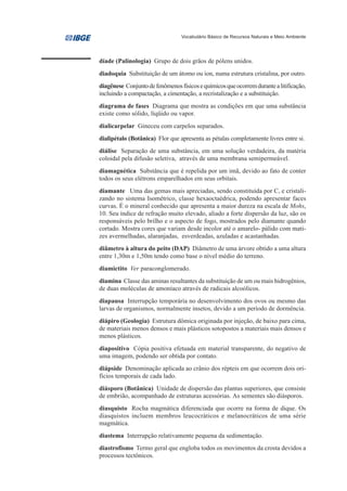 Vocabulário Básico de Recursos Naturais e Meio Ambiente




díade (Palinologia) Grupo de dois grãos de pólens unidos.
diadoquia Substituição de um átomo ou íon, numa estrutura cristalina, por outro.
diagênese Conjunto de fenômenos físicos e químicos que ocorrem durante a litificação,
incluindo a compactação, a cimentação, a recristalização e a substituição.
diagrama de fases Diagrama que mostra as condições em que uma substância
existe como sólido, líqüido ou vapor.
dialicarpelar Gineceu com carpelos separados.
dialipétalo (Botânica) Flor que apresenta as pétalas completamente livres entre si.
diálise Separação de uma substância, em uma solução verdadeira, da matéria
coloidal pela difusão seletiva, através de uma membrana semipermeável.
diamagnética Substância que é repelida por um imã, devido ao fato de conter
todos os seus elétrons emparelhados em seus orbitais.
diamante Uma das gemas mais apreciadas, sendo constituída por C, e cristali-
zando no sistema Isométrico, classe hexaoctaédrica, podendo apresentar faces
curvas. É o mineral conhecido que apresenta a maior dureza na escala de Mohs,
10. Seu índice de refração muito elevado, aliado a forte dispersão da luz, são os
responsáveis pelo brilho e o aspecto de fogo, mostrados pelo diamante quando
cortado. Mostra cores que variam desde incolor até o amarelo- pálido com mati-
zes avermelhadas, alaranjadas, esverdeadas, azuladas e acastanhadas.
diâmetro à altura do peito (DAP) Diâmetro de uma árvore obtido a uma altura
entre 1,30m e 1,50m tendo como base o nível médio do terreno.
diamictito Ver paraconglomerado.
diamina Classe das aminas resultantes da substituição de um ou mais hidrogênios,
de duas moléculas de amoníaco através de radicais alcoólicos.
diapausa Interrupção temporária no desenvolvimento dos ovos ou mesmo das
larvas de organismos, normalmente insetos, devido a um período de dormência.
diápiro (Geologia) Estrutura dômica originada por injeção, de baixo para cima,
de materiais menos densos e mais plásticos sotopostos a materiais mais densos e
menos plásticos.
diapositivo Cópia positiva efetuada em material transparente, do negativo de
uma imagem, podendo ser obtida por contato.
diápside Denominação aplicada ao crânio dos répteis em que ocorrem dois ori-
fícios temporais de cada lado.
diásporo (Botânica) Unidade de dispersão das plantas superiores, que consiste
de embrião, acompanhado de estruturas acessórias. As sementes são diásporos.
diasquisto Rocha magmática diferenciada que ocorre na forma de dique. Os
diasquistos incluem membros leucocráticos e melanocráticos de uma série
magmática.
diastema Interrupção relativamente pequena da sedimentação.
diastrofismo Termo geral que engloba todos os movimentos da crosta devidos a
processos tectônicos.
 