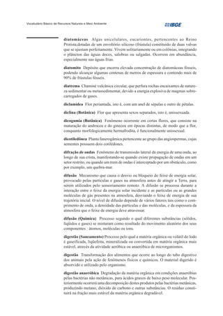 Vocabulário Básico de Recursos Naturais e Meio Ambiente




                         diatomáceas Algas unicelulares, eucariontes, pertencentes ao Reino
                         Protista,dotadas de um envoltório silicoso (frústula) constituído de duas valvas
                         que se ajustam perfeitamente. Vivem solitariamente ou em colônias, integrando
                         o plâncton das águas doces, salobras ou salgadas. Ocorrem em abundância,
                         especialmente nas águas frias.
                         diatomito Depósito que encerra elevada concentração de diatomáceas fósseis,
                         podendo alcançar algumas centenas de metros de espessura e contendo mais de
                         90% de frústulas fósseis.
                         diatrema Chaminé vulcânica circular, que perfura rochas encaixantes de nature-
                         za sedimentar ou metassedimentar, devido a energia explosiva de magmas sobre-
                         carregados de gases.
                         diclamídea Flor periantada, isto é, com um anel de sépalas e outro de pétalas.
                         díclina (Botânica) Flor que apresenta sexos separados, isto é, unissexuada.
                         dicogamia (Botânica) Fenômeno ocorrente em certas flores, que consiste na
                         maturação do androceu e do gineceu em épocas distintas, de modo que a flor,
                         conquanto morfologicamente hermafrodita, é funcionalmente unissexual.
                         dicotiledônea Planta fanerogâmica pertencente ao grupo das angiospermas, cujas
                         sementes possuem dois cotilédones.
                         difração de ondas Fenômeno de transmissão lateral da energia de uma onda, ao
                         longo de sua crista, manifestando-se quando existe propagação de ondas em um
                         setor restrito, ou quando um trem de ondas é interceptado por um obstáculo, como
                         por exemplo, um quebra-mar.
                         difusão Mecanismo que causa o desvio ou bloqueio do feixe de energia solar,
                         provocado pelas partículas e gases na atmosfera antes de atingir a Terra, para
                         serem utilizados pelo sensoriamento remoto. A difusão se processa durante a
                         interação entre o feixe da energia solar incidente e as partículas ou as grandes
                         moléculas de gás presentes na atmosfera, desviando o feixe de energia de sua
                         trajetória inicial. O nível de difusão depende de vários fatores tais como o com-
                         primento de onda, a densidade das partículas e das moléculas, e da espessura da
                         atmosfera que o feixe de energia deve atravessar.
                         difusão (Química) Processo segundo o qual diferentes substâncias (sólidos,
                         líqüidos e gases) se misturam como resultado do movimento aleatório dos seus
                         componentes : átomos, moléculas ou íons.
                         digestão (Saneamento) Processo pelo qual a matéria orgânica ou volátil do lodo
                         é gaseificada, liqüefeita, mineralizada ou convertida em matéria orgânica mais
                         estável, através da atividade aeróbica ou anaeróbica de microrganismos.
                         digestão Transformação dos alimentos que ocorre ao longo do tubo digestivo
                         dos animais pela ação de fenômenos físicos e químicos. O material digerido é
                         absorvido e utilizado pelo organismo.
                         digestão anaeróbica Degradação da matéria orgânica em condições anaeróbias
                         pelas bactérias não metânicas, para ácidos graxos de baixo peso molecular. Pos-
                         teriormente ocorrerá uma decomposição destes produtos pelas bactérias metânicas,
                         produzindo metano, dióxido de carbono e outras substâncias. O resíduo consti-
                         tuirá na fração mais estável da matéria orgânica degradável.
 