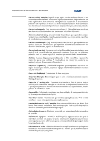 Vocabulário Básico de Recursos Naturais e Meio Ambiente




                         discordância (Geologia) Superfície que separa estratos ao longo da qual existe
                         evidência de truncamentos erosivos ou exposições subaéreas, implicando em um
                         hiato significativo. Em termos de estratigrafia de seqüências, as discordâncias
                         paralelas sem superfície de erosão são chamadas concordâncias. As discordâncias
                         são classificadas em quatro tipos básicos: angular, litológica, erosiva e paralela.
                         discordância angular (ing. angular unconformity) Discordância caracterizada
                         por duas sucessões de estratos que apresentam mergulhos diferentes.
                         discordância erosiva (ing. disconformity) Discordância que separa dois conjun-
                         tos de rochas estratificadas paralelas, caracterizando-se por uma antiga superfície
                         de erosão de relevo considerável
                         discordância litológica (ing. nonconformity) Discordância que separa uma se-
                         qüência de rochas estratificadas, que repousam de modo discordante sobre ro-
                         chas não estratificadas, ígneas ou metamórficas.
                         discordância paralela (ing. paraconformity) Discordância caracterizada por uma
                         superfície de estratificação que separa dois conjuntos de rochas estratificadas,
                         paralelas entre si e a esta superfície, mas que apresentam idades bem distintas.
                         disfótica Lâmina d’água compreendida entre os 80m e os 200m, e que recebe
                         menos luz que a zona eufótica. A penetração da luz é maior no equador e nas
                         regiões tropicais, do que nas regiões polares.
                         disjunção (Vegetação) Comunidade de plantas que se apresenta isolada de sua
                         região fitoecológica natural, ocupando espaços intermediários entre os locais do
                         seu presente core.
                         dispermo (Botânica) Fruto dotado de duas sementes.
                         dispersão (Biologia) Processo pelo qual os seres vivos se disseminam (se espa-
                         lham) pelo espaço.
                         dispersão (Cristalografia) Expressão relacionada ao fato de que os índices
                         refrativos das substâncias não-opacas variam com o comprimento de onda da luz,
                         e que a passagem desta através dos cristais conforma-se, rigorosamente, às exi-
                         gências da simetria do cristal.
                         dissacarídeo Substância constituída por duas unidades de monossacarídeos in-
                         terligadas por um átomo de oxigênio
                         dissociação iônica Fenômeno em que ocorre a separação de íons. Pode ocorrer
                         com bases e sais, principalmente em solução aquosa.
                         dissolução intra-estratal (Geologia) Processo de solubilização que ocorre den-
                         tro de uma camada sedimentar, após sua deposição. Pode ocorrer logo após o
                         início da sedimentação ou muito tempo depois.
                         distância de atenuação Distância percorrida por uma onda após deixar sua área
                         de geração.
                         distribuição agrupada Padrão de distribuição de espécies sésseis no qual os
                         indivíduos ocorrem em grupos, tal como uma touceira de plantas cespitosas ou
                         como aquelas espécies arbóreas em que as sementes não são dispersas para muito
                         longe da planta mãe.
                         distribuição ao acaso Padrão de distribuição de espécies sésseis no qual a proba-
                         bilidade do indivíduo ocorrer em um ponto é a mesma que a probabilidade de
                         ocorrer em qualquer outro ponto.
 