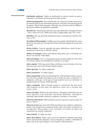 Vocabulário Básico de Recursos Naturais e Meio Ambiente




distribuição uniforme Padrão de distribuição de espécies sésseis no qual os
indivíduos se distribuem de forma uniforme pelo terreno.
distrito metalogenético Área mineralizada com o desenvolvimento característico
de mineralizações de um determinado quimismo, associado a um especial grupo de
formações. Mostra forma irregular e dimensões que envolvem áreas de milhares a
dezenas de milhares de quilômetros quadrados.
distroférrico Denominação aplicada a solos que apresentam saturação por bases
< 50% e teores de Fe2O3 (obtido pelo H2SO4) compreendida entre 18% e 36%.
distrófico Solo que apresenta saturação por bases e saturação por alumínio infe-
riores a 50%.
divergência (Meteorologia) Condição que existe quando a distribuição dos ventos
dentro de uma dada área é tal que há um fluxo horizontal líqüido de ar para fora
da região.
divisor freático Linha de separação das águas subterrâneas a partir da qual o
escoamento se processa em direções opostas.
doblete (Gemologia) Pedra constituída por duas partes, que se encontram uni-
das por um cimento. Pedra dupla.
dobra (Geologia) Curva ou arqueamento de uma estrutura planar tal como estra-
tos rochosos, planos de acamadamento, foliação ou clivagem.
dobra angular Dobra que possui flancos retilíneos muito inclinados, de tal ma-
neira que suas zonas axiais formam ângulos agudos.
dobra apertada Ver dobra comprimida
dobra concêntrica Ver dobra isópaca.
dobra comprimida Dobra cuja deformação foi suficientemente intensa, causan-
do o fluxo das camadas mais plásticas, de tal modo que estas se espessam e se
adelgaçam, sendo que, via de regra, tal espessamento ocorre nas curvaturas e o
adelgaçamento nos flancos. Dobra apertada.
dobra conjugada Dobra formada quando os monoclinais das kink bands
estão dispostos em dois jogos nas superfícies axiais, que se inclinam uma
contra a outra.
dobra convoluta Dobra do tipo desarmônica, conjugada ou policlinal, mas que
possui superfície axial encurvada, suavemente ramificada, verticilada ou
espiralada, apresentando charneiras complexas, retorcidas ou convolutas.
dobra de achatamento Dobra anisópaca na qual a espessura é maior no ápice do
que nos flancos.
dobra de arrasto (ing. drag fold) Dobra formada em uma seqüência sedimentar,
quando uma camada mais competente desliza sobre uma menos competente ou
incompetente. Mostra planos axiais inclinados em relação aos planos de
acamamento da camada competente.
dobra deitada Ver dobra invertida
dobra desarmônica Dobra cujas sucessivas superfícies dobradas apresentam
formas marcadamente diferentes, sem que desapareça, contudo, a identidade da
dobra, através da seção litológica. Caso contrário é dita harmônica.
 