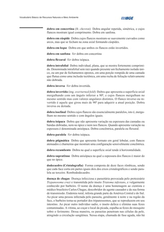 Vocabulário Básico de Recursos Naturais e Meio Ambiente




                         dobra em concertina (fr. chevron) Dobra angular repetida, simétrica, e cujos
                         flancos mostram igual comprimento. Dobra em sanfona.
                         dobra em cúspide Dobra cujos flancos mostram-se suavemente curvados como
                         arcos, mas que se fecham na zona axial formando cúspides.
                         dobra em leque Dobra em que ambos os flancos estão invertidos.
                         dobra em sanfona Ver dobra em concertina
                         dobra flexural Ver dobra isópaca.
                         dobra intrafolial Dobra individual, plana, que se mostra fortemente comprimi-
                         da. Denominada intrafolial sem raiz quando presente um fechamento isolado úni-
                         co, ou um par de fechamentos opostos, em uma porção rompida de uma camada
                         que flutua como uma inclusão tectônica, em uma rocha de foliação relativamente
                         não dobrada.
                         dobra inversa Ver dobra invertida.
                         dobra invertida (ing. overturned fold) Dobra que apresenta a superfície axial
                         mergulhando com um ângulo inferior a 900, e cujos flancos mergulham no
                         mesmo sentido mas com valores angulares distintos. O flanco inverso ou in-
                         vertido é aquele que girou mais de 90 0 para adquirir a atual posição. Dobra
                         inversa ou deitada.
                         dobra isoclinal Dobra cujos flancos são essencialmente paralelos, isto é, mergu-
                         lham no mesmo sentido e com ângulos iguais.
                         dobra isópaca Dobra que não apresenta variação na espessura das camadas ou
                         bandas dobradas, nem no ápice e nem nos flancos. Quando apresenta variação na
                         espessura é denominada anisópaca. Dobra concêntrica, paralela ou flexural.
                         dobra paralela Ver dobra isópaca.
                         dobra ptigmática Dobra que apresenta formato em geral lobular, com flancos
                         atenuados e charneiras que mostram uma configuração sensivelmente concêntrica.
                         dobra recumbente Dobra na qual a superfície axial tende à horizontalidade.
                         dobra supratênue Dobra anisópaca na qual a espessura dos flancos é maior do
                         que no ápice.
                         dodecaedro (Cristalografia) Forma composta de doze faces rômbicas, sendo
                         que cada face corta em partes iguais dois dos eixos cristalográficos e sendo para-
                         lela ao terceiro. Rombododecaedro.
                         doença de chagas Doença infecciosa e parasitária provocada pelo protozoário
                         Trypanosoma cruzi e transmitida pelo inseto Triatoma infestans, e vulgarmente
                         conhecido por barbeiro. O nome da doença é uma homenagem ao cientista e
                         médico brasileiro Carlos Chagas, descobridor do agente causador e da sua forma
                         de transmissão. Endemia rural, infesta grande parte da América Central e do Sul.
                         Ao picar uma pessoa infectada pelo parasita, geralmente à noite e na região da
                         face, o barbeiro torna-se portador dos tripanossomos, que se reproduzem em seu
                         intestino. Ao picar outro indivíduo sadio, o inseto defeca e elimina suas fezes
                         contaminadas. A vítima, ao coçar o local da picada, espalha as fezes do mosquito
                         sobre o ferimento. Dessa maneira, os parasitas penetram nas células da pele,
                         atingindo a circulação sangüínea. Nessa etapa, chamada de fase aguda, não há
 