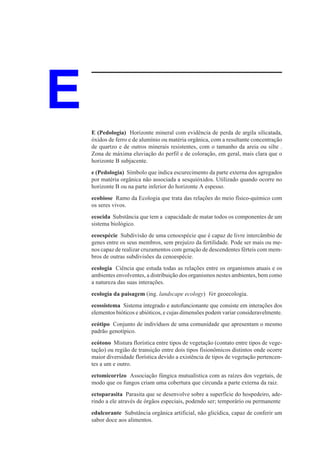 E   E (Pedologia) Horizonte mineral com evidência de perda de argila silicatada,
    óxidos de ferro e de alumínio ou matéria orgânica, com a resultante concentração
    de quartzo e de outros minerais resistentes, com o tamanho da areia ou silte .
    Zona de máxima eluviação do perfil e de coloração, em geral, mais clara que o
    horizonte B subjacente.
    e (Pedologia) Símbolo que indica escurecimento da parte externa dos agregados
    por matéria orgânica não associada a sesquióxidos. Utilizado quando ocorre no
    horizonte B ou na parte inferior do horizonte A espesso.
    ecobiose Ramo da Ecologia que trata das relações do meio físico-químico com
    os seres vivos.
    ecocida Substância que tem a capacidade de matar todos os componentes de um
    sistema biológico.
    ecoespécie Subdivisão de uma cenoespécie que é capaz de livre intercâmbio de
    genes entre os seus membros, sem prejuízo da fertilidade. Pode ser mais ou me-
    nos capaz de realizar cruzamentos com geração de descendentes férteis com mem-
    bros de outras subdivisões da cenoespécie.
    ecologia Ciência que estuda todas as relações entre os organismos atuais e os
    ambientes envolventes, a distribuição dos organismos nestes ambientes, bem como
    a natureza das suas interações.
    ecologia da paisagem (ing. landscape ecology) Ver geoecologia.
    ecossistema Sistema integrado e autofuncionante que consiste em interações dos
    elementos bióticos e abióticos, e cujas dimensões podem variar consideravelmente.
    ecótipo Conjunto de indivíduos de uma comunidade que apresentam o mesmo
    padrão genotípico.
    ecótono Mistura florística entre tipos de vegetação (contato entre tipos de vege-
    tação) ou região de transição entre dois tipos fisionômicos distintos onde ocorre
    maior diversidade florística devido a existência de tipos de vegetação pertencen-
    tes a um e outro.
    ectomicorrizo Associação fúngica mutualística com as raízes dos vegetais, de
    modo que os fungos criam uma cobertura que circunda a parte externa da raiz.
    ectoparasita Parasita que se desenvolve sobre a superfície do hospedeiro, ade-
    rindo a ele através de órgãos especiais, podendo ser; temporário ou permanente
    edulcorante Substância orgânica artificial, não glicídica, capaz de conferir um
    sabor doce aos alimentos.
 