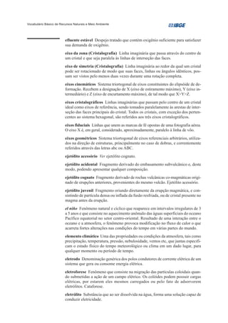 Vocabulário Básico de Recursos Naturais e Meio Ambiente




                         efluente estável Despejo tratado que contém oxigênio suficiente para satisfazer
                         sua demanda de oxigênio.
                         eixo da zona (Cristalografia) Linha imaginária que passa através do centro de
                         um cristal e que seja paralela às linhas de interseção das faces.
                         eixo de simetria (Cristalografia) Linha imaginária ao redor da qual um cristal
                         pode ser rotacionado de modo que suas faces, linhas ou ângulos idênticos, pos-
                         sam ser vistos pelo menos duas vezes durante uma rotação completa.
                         eixos cinemáticos Sistema triortogonal de eixos constituintes do elipsóide de de-
                         formação. Recebem a designação de X (eixo de estiramento máximo), Y (eixo in-
                         termediário) e Z (eixo de encurtamento máximo), de tal modo que X>Y>Z.
                         eixos cristalográficos Linhas imaginárias que passam pelo centro de um cristal
                         ideal como eixos de referência, sendo tomados paralelamente às arestas de inter-
                         seção das faces principais do cristal. Todos os cristais, com exceção dos perten-
                         centes ao sistema hexagonal, são referidos aos três eixos cristalográficos.
                         eixos fiduciais Linhas que unem as marcas de fé opostas de uma fotografia aérea.
                         O eixo X é, em geral, considerado, aproximadamente, paralelo à linha de vôo.
                         eixos geométricos Sistema triortogonal de eixos referenciais arbitrários, utiliza-
                         dos na direção de estruturas, principalmente no caso de dobras, e correntemente
                         referidos através das letras abc ou ABC.
                         ejetólito acessório Ver ejetólito cognato.
                         ejetólito acidental Fragmento derivado do embasamento subvulcânico e, deste
                         modo, podendo apresentar qualquer composição.
                         ejetólito cognato Fragmento derivado de rochas vulcânicas co-magmáticas origi-
                         nado de erupções anteriores, provenientes do mesmo vulcão. Ejetólito acessório.
                         ejetólito juvenil Fragmento oriundo diretamente da erupção magmática, e con-
                         sistindo de partícula densa ou inflada da fusão resfriada, ou de cristal presente no
                         magma antes da erupção.
                         el niño Fenômeno natural e cíclico que reaparece em intervalos irregulares de 3
                         a 5 anos e que consiste no aquecimento anômalo das águas superficiais do oceano
                         Pacífico equatorial no setor centro-oriental. Resultado de uma interação entre o
                         oceano e a atmosfera, o fenômeno provoca modificação no fluxo de calor o que
                         acarreta fortes alterações nas condições do tempo em várias partes do mundo.
                         elemento climático Uma das propriedades ou condições da atmosfera, tais como
                         precipitação, temperatura, pressão, nebulosidade, ventos etc, que juntas especifi-
                         cam o estado físico do tempo meteorológico ou clima em um dado lugar, para
                         qualquer momento ou período de tempo.
                         eletrodo Denominação genérica dos polos condutores de corrente elétrica de um
                         sistema que gera ou consome energia elétrica.
                         eletroforese Fenômeno que consiste na migração das partículas coloidais quan-
                         do submetidas a ação de um campo elétrico. Os colóides podem possuir cargas
                         elétricas, por estarem eles mesmos carregados ou pelo fato de adsorverem
                         eletrólitos. Cataforese.
                         eletrólito Substância que ao ser dissolvida na água, forma uma solução capaz de
                         conduzir eletricidade.
 