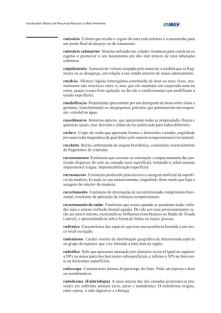 Vocabulário Básico de Recursos Naturais e Meio Ambiente




                         emissário Coletor que recebe o esgoto de uma rede coletora e o encaminha para
                         um ponto final de despejo ou de tratamento.
                         emissário submarino Sistema utilizado em cidades litorâneas para canalizar os
                         esgotos e promover o seu lançamento em alto mar através de uma tubulação
                         submersa.
                         empolamento Aumento do volume ocupado pelo material, à medida que se frag-
                         menta ou se desagrega, em relação a um estado anterior de maior adensamento.
                         emulsão Mistura líqüida heterogênea constituída de duas ou mais fases, nor-
                         malmente não miscíveis entre si, mas que são mantidas em suspensão uma na
                         outra, graças a uma forte agitação ou devido a emulsionantes que modificam a
                         tensão superficial.
                         emulsificação Propriedade apresentada por um detergente de atuar sobre óleos e
                         gorduras, transformando-os em pequenas gotículas que permanecem em suspen-
                         são coloidal na água.
                         enantiômeros Isômeros ópticos, que apresentam todas as propriedades físicas e
                         químicas iguais, mas desviam o plano da luz polarizada para lados diferentes.
                         enclave Corpo de rocha que apresenta formas e dimensões variadas, englobado
                         por uma rocha magmática da qual difere pelo aspecto composicional e/ou textural.
                         encrinito Rocha carbonatada de origem bioclástica, constituída essencialmente
                         de fragmentos de crinóides
                         encrostamento Fenômeno que consiste na orientação e empacotamento das par-
                         tículas dispersas do solo na camada mais superficial, tornando-a relativamente
                         impermeável à água. Impermeabilização superficial.
                         encruamento Fenômeno produzido pela excessiva secagem artificial da superfí-
                         cie da madeira, levando ao seu endurecimento, impedindo deste modo que haja a
                         secagem do interior da madeira.
                         encurtamento Fenômeno de diminuição de um determinado comprimento hori-
                         zontal, resultante da aplicação de esforços compressionais.
                         encurtamento de radar Fenômeno que ocorre quando as pendentes estão volta-
                         das para a antena (reflexão frontal aguda). Devido aos seus posicionamentos te-
                         rão um único retorno, mostrando-se brilhantes (tons brancos no Radar de Visada
                         Lateral), e apresentando-se sob a forma de linhas ou traços grossos.
                         endêmica Característica das espécies que tem sua ocorrência limitada a um úni-
                         co local ou região.
                         endemismo Caráter restrito da distribuição geográfica de determinada espécie
                         ou grupo de espécies que vive limitada a uma área ou região.
                         endoálico Solo que apresenta saturação por alumínio trocável igual ou superior
                         a 50% na maior parte dos horizontes subsuperficiais, e inferior a 50% no horizon-
                         te ou horizontes superficiais.
                         endocarpo Camada mais interna do pericarpo do fruto. Pode ser espessa e dura
                         ou membranácea.
                         endoderma (Embriologia) A mais interna das três camadas germinativas pre-
                         sentes em embriões animais (ecto, meso e endoderma). O endoderma origina,
                         entre outros, o tubo digestivo e a bexiga.
 