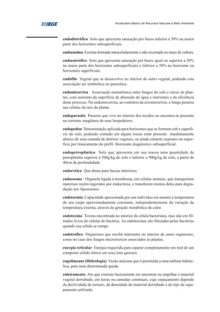 Vocabulário Básico de Recursos Naturais e Meio Ambiente




endodistrófico Solo que apresenta saturação por bases inferior a 50% na maior
parte dos horizontes subsuperficiais.

endoenzima Enzima formada intracelularmente e não excretada no meio de cultura.

endoeutrófico Solo que apresenta saturação por bases igual ou superior a 50%
na maior parte dos horizontes subsuperficiais e inferior a 50% no horizonte ou
horizontes superficiais.

endófilo Vegetal que se desenvolve no interior de outro vegetal, podendo esta
associação ser simbiótica ou parasítica.

endomicorriza Associação mutualística entre fungos do solo e raízes de plan-
tas, com aumento da superfície de absorção de água e nutrientes e da eficiência
deste processo. Na endomicorriza, ao contrário da ectomicorriza, o fungo penetra
nas células da raiz da planta.

endoparasito Parasito que vive no interior dos tecidos ou encontra-se presente
na corrente sangüínea de seus hospedeiros.

endopedon Denominação aplicada para horizontes que se formam sob a superfí-
cie do solo, podendo contudo em alguns locais estar presente imediatamente
abaixo de uma camada de detritos vegetais, ou ainda estarem expostos na super-
fície por truncamento do perfil. Horizonte diagnóstico subsuperficial.

endopetroplíntico Solo que apresenta em sua massa uma quantidade de
petroplintita superior a 500g/kg de solo e inferior a 900g/kg de solo, a partir de
40cm de profundidade.

endorréico Que drena para bacias interiores.

endossomo : Organela ligada à membrana, em células animais, que transportam
materiais recém ingeridos por endocitose, e transferem muitos deles para degra-
dação nos lipossomos.

endotermia Capacidade apresentada por um indivíduo em manter a temperatura
de seu corpo aproximadamente constante, independentemente da variação da
temperatura externa, através da geração metabólica de calor.

endotoxina Toxina encontrada no interior da célula bacteriana, mas não em fil-
trados livres de células de bactéria. As endotoxinas são liberadas pelas bactérias
quando sua célula se rompe.

endotrófico Organismo que recebe nutrientes no interior de outro organismo,
como no caso dos fungos microrrízicos associados às plantas.

energia reticular Energia requerida para separar completamente um mol de um
composto sólido iônico em seus íons gasosos.

engolimento (Hidrologia) Vazão máxima que é permitida a uma turbina hidráu-
lica, para uma determinada queda.

enleiramento Ato que consiste basicamente em amontoar ou empilhar o material
vegetal derrubado, em leiras ou camadas contínuas, cujo espaçamento depende
da declividade do terreno, da densidade do material derrubado e do tipo de equi-
pamento utilizado.
 
