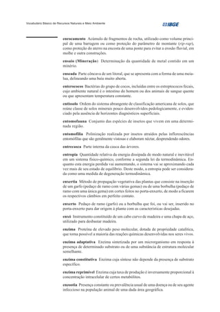 Vocabulário Básico de Recursos Naturais e Meio Ambiente




                         enrocamento Acúmulo de fragmentos de rocha, utilizado como volume princi-
                         pal de uma barragem ou como proteção do parâmetro de montante (rip-rap),
                         como proteção do aterro na encosta de uma ponte para evitar a erosão fluvial, em
                         molhe e outra construções.
                         ensaio (Mineração) Determinação da quantidade de metal contido em um
                         minério.
                         enseada Parte côncava de um litoral, que se apresenta com a forma de uma meia-
                         lua, delineando uma baía muito aberta.
                         enterococos Bactérias do grupo de cocos, incluídas entre os estreptococos fecais,
                         cujo ambiente natural é o intestino do homem ou dos animais de sangue quente
                         ou que apresentam temperatura constante.
                         entissolo Ordem do sistema abrangente de classificação americana de solos, que
                         reúne classe de solos minerais pouco desenvolvidos pedologicamente, e eviden-
                         ciado pela ausência de horizontes diagnósticos superficiais.
                         entomofauna Conjunto das espécies de insetos que vivem em uma determi-
                         nada região.
                         entomofilia Polinização realizada por insetos atraídos pelas inflorescências
                         entomófilas que são geralmente vistosas e elaboram néctar, desprendendo odores.
                         entrecasca Parte interna da casca das árvores.
                         entropia Quantidade relativa da energia dissipada de modo natural e inevitável
                         em um sistema físico-químico, conforme a segunda lei da termodinâmica. En-
                         quanto esta energia perdida vai aumentando, o sistema vai se aproximando cada
                         vez mais de seu estado de equilíbrio. Deste modo, a entropia pode ser considera-
                         da como uma medida de degeneração termodinâmica.
                         enxertia Método de propagação vegetativa das plantas que consiste na inserção
                         de um garfo (pedaço de ramo com várias gemas) ou de uma borbulha (pedaço de
                         ramo com uma única gema) em cortes feitos no porta-enxerto, de modo a ficarem
                         os respectivos câmbios em perfeito contato.
                         enxerto Pedaço de ramo (garfo) ou a borbulha que foi, ou vai ser, inserido no
                         porta-enxerto para dar origem à planta com as características desejadas.
                         enxó Instrumento constituído de um cabo curvo de madeira e uma chapa de aço,
                         utilizado para desbastar madeira.
                         enzima Proteína de elevado peso molecular, dotada de propriedade catalítica,
                         que torna possível a maioria das reações químicas desenvolvidas nos seres vivos.
                         enzima adaptativa Enzima sintetizada por um microrganismo em resposta à
                         presença de determinado substrato ou de uma substância de estrutura molecular
                         semelhante.
                         enzima constitutiva Enzima cuja síntese não depende da presença de substrato
                         específico.
                         enzima reprimível Enzima cuja taxa de produção é inversamente proporcional à
                         concentração intracelular de certos metabólitos.
                         enzootia Presença constante ou prevalência usual de uma doença ou de seu agente
                         infeccioso na população animal de uma dada área geográfica.
 