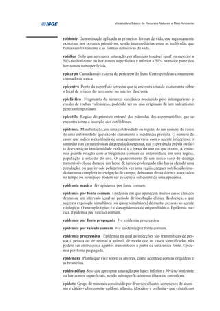 Vocabulário Básico de Recursos Naturais e Meio Ambiente




eobionte Denominação aplicada as primeiras formas de vida, que supostamente
existiram nos oceanos primitivos, sendo intermediárias entre as moléculas que
flutuavam livremente e as formas definitivas de vida.
epiálico Solo que apresenta saturação por alumínio trocável igual ou superior a
50% no horizonte ou horizontes superficiais e inferior a 50% na maior parte dos
horizontes subsuperficiais.
epicarpo Camada mais externa do pericarpo do fruto. Corresponde ao comumente
chamado de casca.
epicentro Ponto da superfície terrestre que se encontra situado exatamente sobre
o local de origem do terremoto no interior da crosta.
epiclástico Fragmento de natureza vulcânica produzido pelo intemperismo e
erosão de rochas vulcânicas, podendo ser ou não originado de um vulcanismo
penecontemporâneo.
epicótilo Região do primeiro entrenó das plântulas dos espermatófitos que se
encontra sobre a inserção dos cotilédones.
epidemia Manifestação, em uma coletividade ou região, de um número de casos
de uma enfermidade que excede claramente a incidência prevista. O número de
casos que indica a existência de uma epidemia varia com o agente infeccioso, o
tamanho e as características da população exposta, sua experiência prévia ou fal-
ta de exposição à enfermidade e o local e a época do ano em que ocorre. A epide-
mia guarda relação com a freqüência comum da enfermidade em uma região,
população e estação do ano. O aparecimento de um único caso de doença
transmissível que durante um lapso de tempo prolongado não havia afetado uma
população, ou que invade pela primeira vez uma região, requer notificação ime-
diata e uma completa investigação de campo; dois casos dessa doença associados
no tempo ou no espaço podem ser evidência suficiente de uma epidemia.
epidemia maciça Ver epidemia por fonte comum.
epidemia por fonte comum Epidemia em que aparecem muitos casos clínicos
dentro de um intervalo igual ao período de incubação clínica da doença, o que
sugere a exposição simultânea (ou quase simultânea) de muitas pessoas ao agente
etiológico. O exemplo típico é o das epidemias de origem hídrica. Epidemia ma-
ciça. Epidemia por veículo comum.
epidemia por fonte propagada Ver epidemia progressiva.
epidemia por veículo comum Ver epidemia por fonte comum.
epidemia progressiva Epidemia na qual as infecções são transmitidas de pes-
soa a pessoa ou de animal a animal, de modo que os casos identificados não
podem ser atribuídos a agentes transmitidos a partir de uma única fonte. Epide-
mia por fonte propagada.
epidendra Planta que vive sobre as árvores, como acontece com as orquídeas e
as bromélias.
epidistrófico Solo que apresenta saturação por bases inferior a 50% no horizonte
ou horizontes superficiais, sendo subsuperficialmente álicos ou eutróficos.
epídoto Grupo de minerais constituído por diversos silicatos complexos de alumí-
nio e cálcio - clinozoisita, epídoto, allanita, idocrásio e prehnita - que cristalizam
 