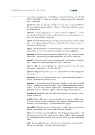 Vocabulário Básico de Recursos Naturais e Meio Ambiente




                         nos sistemas monoclínico e ortorrômbico, e apresentam fórmula geral X2Y3O
                         (SiO4) (Si2O7) (OH). A zoisita que cristaliza no sistema ortorrômbico, é dimorfa
                         com a clinozoisita.

                         epieutrófico Solo que apresenta saturação por bases igual ou superior a 50% no
                         horizonte ou horizontes superficiais e inferior a 50% na maior parte dos horizon-
                         tes subsuperficiais.

                         epifauna Denominação aplicada aos animais bentônicos adaptados a viverem
                         nas superfícies do substrato rochoso ou de sedimentos arenosos ou argilosos pre-
                         sentes nos fundos lacustre ou marinho.

                         epífita Autótrofo não parasita que vive apoiado em outra planta, sem ter ligação
                         com o solo, e pertencendo geralmente as famílias das Bromeliaceae, Araceae e
                         Orchidaceae dentre outras.

                         epigéia Tipo de germinação de sementes em que os cotilédones elevam-se acima
                         da superfície do solo, funcionando como as primeiras folhas da plântula.

                         epilímnio Camada superficial turbulenta da água de um lago, situada acima da
                         termoclina, e sem estratificação termal permanente .Ver também termoclina.

                         epimácio Disco ou envoltório carnoso que circunda parcialmente o óvulo e de-
                         pois a semente em algumas gimnospermas, como Podocarpus.

                         epímeros Tipo de isomeria óptica em que substâncias diferem umas das outras
                         apenas pela configuração à volta do carbono 2.

                         epinécton Organismo aquático que se fixa em elementos do nécton ou é parasita
                         dos mesmos.

                         epinerítico Porção do ambiente marinho que se estende desde o nível da baixa-
                         mar até a profundidade de cerca de 40m.

                         epipedon Horizonte ou conjunto de horizontes situados na parte mais superficial
                         do solo e enriquecido de matéria orgânica. Não corresponde exatamente aos hori-
                         zontes O ou A, pois pode ser menos espesso que o A e também pode incluir alguma
                         parte do B mais rico em matéria orgânica. Horizonte diagnóstico superficial.

                         epiplâncton Organismo que vive sobre os constituintes permanentes ou aci-
                         dentais do plâncton.

                         epitélio Tecido celular que reveste uma superfície livre ou uma cavidade, e que
                         se compõe de uma ou mais camadas de células muito próximas umas das outras.
                         O termo é utilizado tanto para tecidos animais quanto vegetais.

                         epixenólito Xenólito que encerra fragmentos oriundos da rocha encaixante
                         situada no mesmo nível onde ocorreu a cristalização magmática.

                         época Equivalente cronoestratigráfico da série. A época correspondente a uma
                         série toma o seu nome, salvo para os termos inferior, médio e superior, que pode
                         ser substituídos por eo (ou antigo), meso e neo (ou tardio) ao se fazer referência à
                         época.

                         epóxi Denominação aplicada a compostos que contém átomos nas suas molécu-
                         las que fazem parte de 3 elementos. São éteres cíclicos.
 