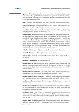 Vocabulário Básico de Recursos Naturais e Meio Ambiente




epsomita Mineral que cristaliza no sistema ortorrômbico, classe biesfenoidal,
com composição MgSO47H2O . Incolor a branca, apresenta sabor muito amargo,
sendo facilmente solúvel na água. Comumente apresenta-se em massas botrioidais
e crostas delicadamente finas.
épura Conjunto das projeções de uma figura sobre dois planos perpendiculares.
equador magnético Linha da superfície terrestre que une todos os pontos que
apresentam mergulho magnético igual a zero.
equinócio Um dos dois pontos da interseção da eclítica e do equador celeste,
ocupados pelo sol, quando sua declinação é 00.
equinodermos Animais triploblásticos, de simetria radial, geralmente pentarradial,
exclusivamente marinhos, dotados de um endoesqueleto de natureza calcária -
formado de placas soldadas ou articuladas ou de peças separadas - e providos de
um sistema hidrovascular que emite pequenas projeções (pés) para o exterior e
que se comunica com o meio externo através de poros, ao menos nos estágios
jovens. Muitos apresentam o corpo coberto por espinhos, motivo de sua designa-
ção. As formas mais antigas remontam ao Período Cambriano. São equinodermos
as estrelas do mar, os ouriços do mar, os lírios do mar, etc.
eqüística Ciência que se dedica ao estudo dos assentamentos humanos.
eremófila Planta que habita lugares solitários, desérticos.
erethizontidae Nome de uma família dos mamíferos roedores, representada pe-
los ouriços.
erosão de ravinamento Ver erosão em sulcos.
erosão em sulcos Tipo de erosão que ocorre nas linha de maior concentração das
águas de escoamento superficial, resultando em pequenas incisões no terreno, as
quais com a evolução do processo podem se transformar em voçorocas . Erosão
de ravinamento.
erosão em sulcos freqüentes Erosão em que os sulcos ocupam menos de 75%
da área do terreno com a distância entre cada sulco inferior a 30m.
erosão em sulcos muito freqüentes Erosão em que os sulcos ocupam mais de
75% da área do terreno com a distância entre cada sulco sendo inferior a 30m.
erosão em sulcos ocasionais Erosão em que a distância entre os sulcos é
superior a 30m.
erosão em sulcos profundos Erosão que apresenta sulcos com profundidades de
até 2m, sendo esta, em geral, maior do que a largura do sulco. Não podem ser
cruzados por máquinas agrícolas.
erosão em sulcos rasos Erosão em que os sulcos apresentam-se comumente
com uma profundidade menor do que a largura. Podem ser cruzados por má-
quinas agrícolas, não sendo contudo desfeitos pelas práticas normais de pre-
paro do solo.
erosão em sulcos superficiais Erosão que apresenta sulcos que podem ser cru-
zados por máquinas agrícolas, e que são desfeitos pelas práticas normais de pre-
paro do solo.
 